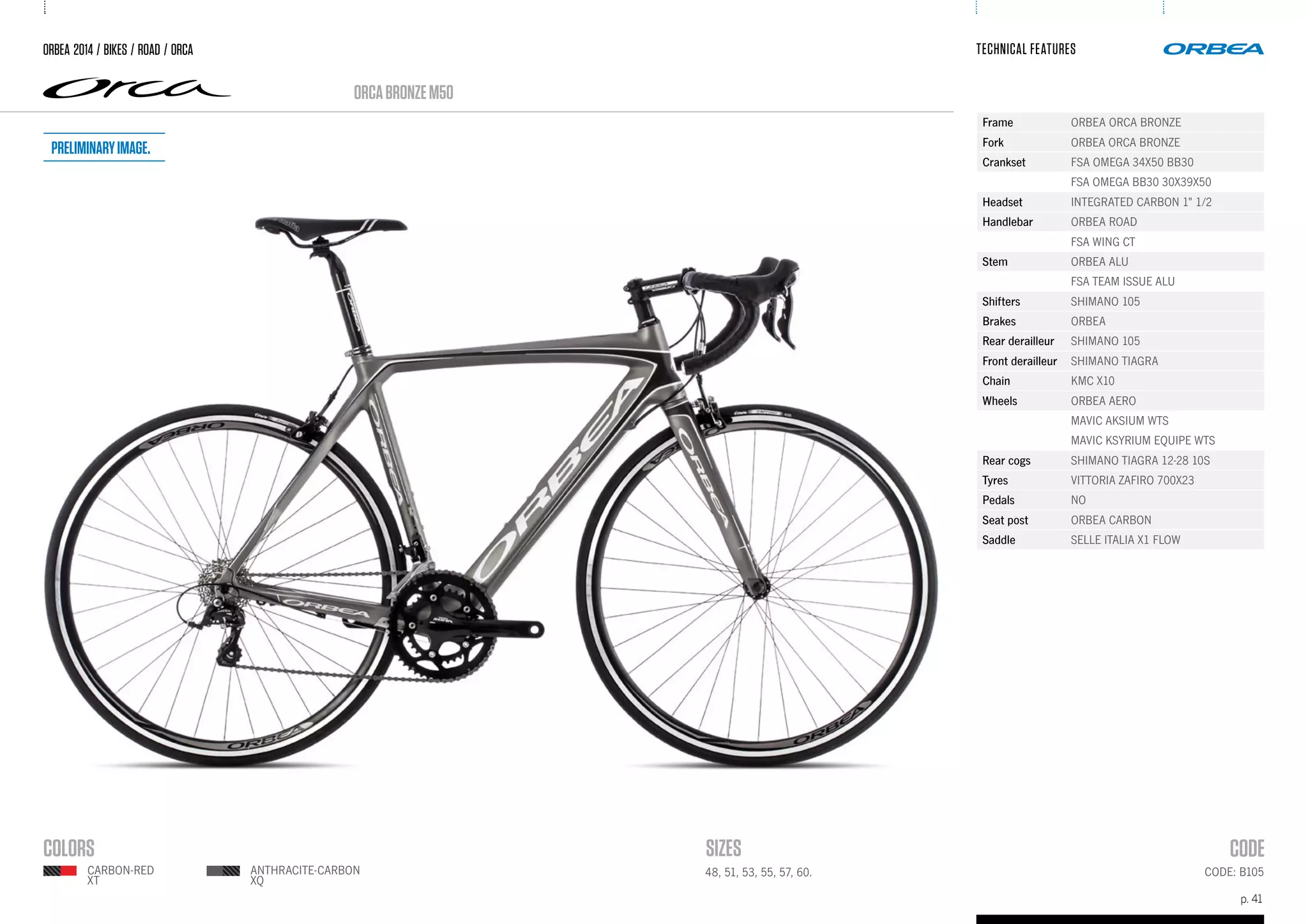 p. 41
TECHNICAL FEATURES
CODE: B10548, 51, 53, 55, 57, 60.
ORCABRONZEM50
ORBEA 2014 / BIKES / ROAD / ORCA
CARBON-RED
XT
ANTHRACITE-CARBON
XQ
Frame ORBEA ORCA BRONZE
Fork ORBEA ORCA BRONZE
Crankset FSA OMEGA 34X50 BB30
FSA OMEGA BB30 30X39X50
Headset INTEGRATED CARBON 1" 1/2
Handlebar ORBEA ROAD
FSA WING CT
Stem ORBEA ALU
FSA TEAM ISSUE ALU
Shifters SHIMANO 105
Brakes ORBEA
Rear derailleur SHIMANO 105
Front derailleur SHIMANO TIAGRA
Chain KMC X10
Wheels ORBEA AERO
MAVIC AKSIUM WTS
MAVIC KSYRIUM EQUIPE WTS
Rear cogs SHIMANO TIAGRA 12-28 10S
Tyres VITTORIA ZAFIRO 700X23
Pedals NO
Seat post ORBEA CARBON
Saddle SELLE ITALIA X1 FLOW
Preliminaryimage.
 