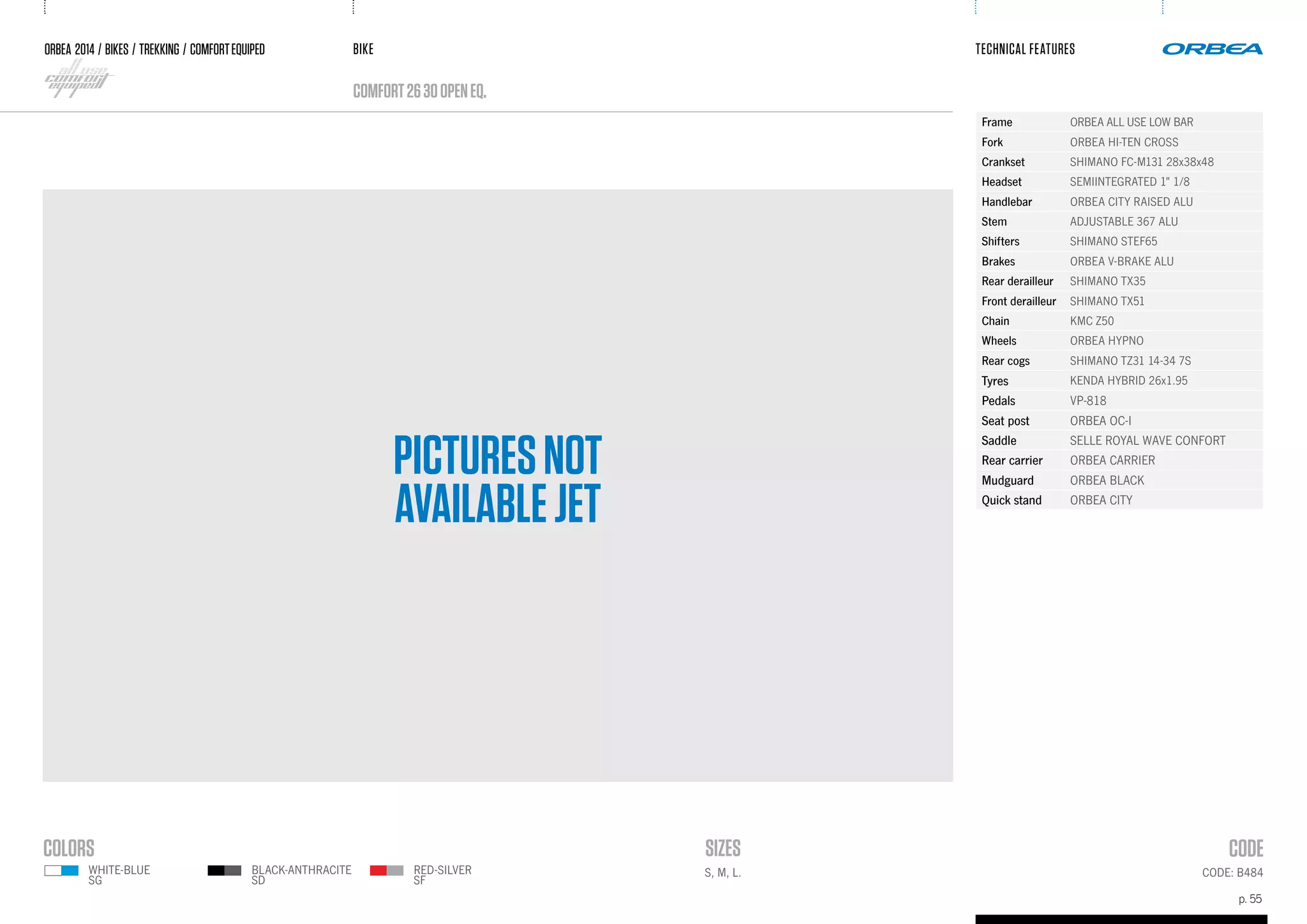 BIKE
p. 55
TECHNICAL FEATURES
CODE: B484
ORBEA 2014 / BIKES / trekking / comfortequiped
comfort2630openEQ.
Frame ORBEA ALL USE LOW BAR
Fork ORBEA HI-TEN CROSS
Crankset SHIMANO FC-M131 28x38x48
Headset SEMIINTEGRATED 1" 1/8
Handlebar ORBEA CITY RAISED ALU
Stem ADJUSTABLE 367 ALU
Shifters SHIMANO STEF65
Brakes ORBEA V-BRAKE ALU
Rear derailleur SHIMANO TX35
Front derailleur SHIMANO TX51
Chain KMC Z50
Wheels ORBEA HYPNO
Rear cogs SHIMANO TZ31 14-34 7S
Tyres KENDA HYBRID 26x1.95
Pedals VP-818
Seat post ORBEA OC-I
Saddle SELLE ROYAL WAVE CONFORT
Rear carrier ORBEA CARRIER
Mudguard ORBEA BLACK
Quick stand ORBEA CITY
S, M, L.RED-SILVER
SF
WHITE-BLUE
SG
BLACK-ANTHRACITE
SD
PICTURESNOT
AVAILABLEJET
 