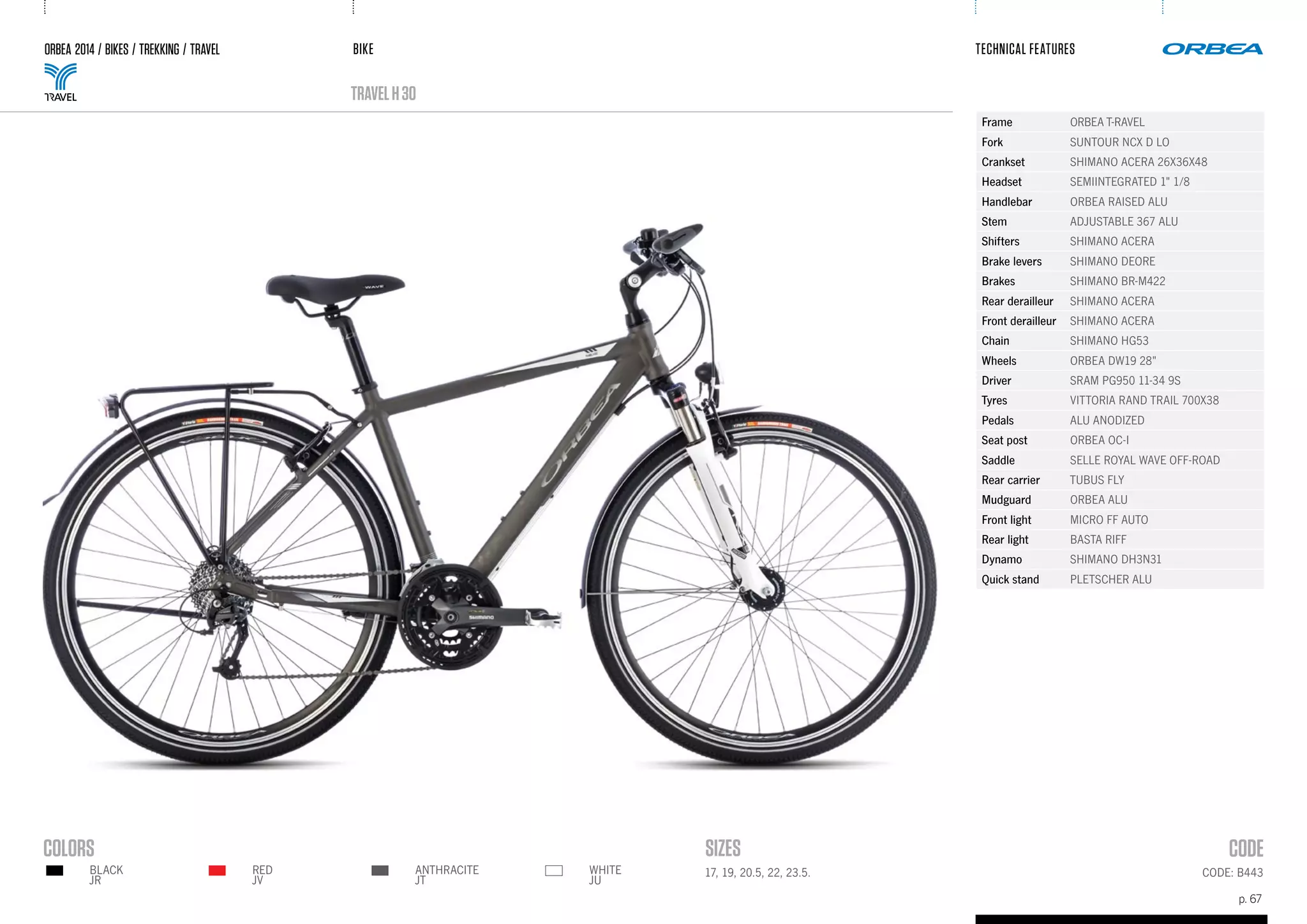 BIKE
p. 67
TECHNICAL FEATURES
CODE: B44317, 19, 20.5, 22, 23.5.RED
JV
BLACK
JR
ANTHRACITE
JT
WHITE
JU
ORBEA 2014 / BIKES / TREKKING / TRAVEL
TRAVELh30
Frame ORBEA T-RAVEL
Fork SUNTOUR NCX D LO
Crankset SHIMANO ACERA 26X36X48
Headset SEMIINTEGRATED 1" 1/8
Handlebar ORBEA RAISED ALU
Stem ADJUSTABLE 367 ALU
Shifters SHIMANO ACERA
Brake levers SHIMANO DEORE
Brakes SHIMANO BR-M422
Rear derailleur SHIMANO ACERA
Front derailleur SHIMANO ACERA
Chain SHIMANO HG53
Wheels ORBEA DW19 28"
Driver SRAM PG950 11-34 9S
Tyres VITTORIA RAND TRAIL 700X38
Pedals ALU ANODIZED
Seat post ORBEA OC-I
Saddle SELLE ROYAL WAVE OFF-ROAD
Rear carrier TUBUS FLY
Mudguard ORBEA ALU
Front light MICRO FF AUTO
Rear light BASTA RIFF
Dynamo SHIMANO DH3N31
Quick stand PLETSCHER ALU
 