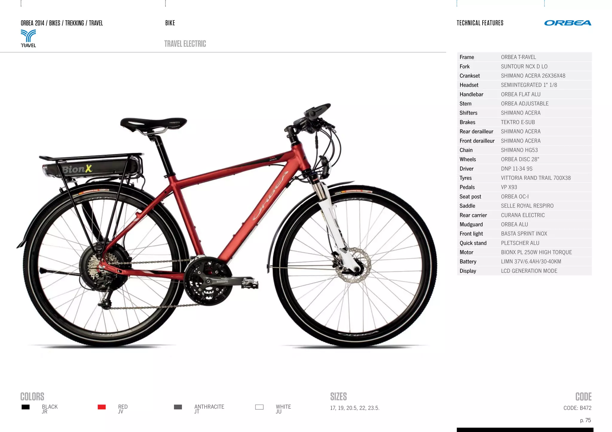 BIKE
p. 75
TECHNICAL FEATURES
CODE: B472
ORBEA 2014 / BIKES / TREKKING / TRAVEL
TRAVELELECTRIC
17, 19, 20.5, 22, 23.5.RED
JV
BLACK
JR
ANTHRACITE
JT
WHITE
JU
Frame ORBEA T-RAVEL
Fork SUNTOUR NCX D LO
Crankset SHIMANO ACERA 26X36X48
Headset SEMIINTEGRATED 1" 1/8
Handlebar ORBEA FLAT ALU
Stem ORBEA ADJUSTABLE
Shifters SHIMANO ACERA
Brakes TEKTRO E-SUB
Rear derailleur SHIMANO ACERA
Front derailleur SHIMANO ACERA
Chain SHIMANO HG53
Wheels ORBEA DISC 28"
Driver DNP 11-34 9S
Tyres VITTORIA RAND TRAIL 700X38
Pedals VP X93
Seat post ORBEA OC-I
Saddle SELLE ROYAL RESPIRO
Rear carrier CURANA ELECTRIC
Mudguard ORBEA ALU
Front light BASTA SPRINT INOX
Quick stand PLETSCHER ALU
Motor BIONX PL 250W HIGH TORQUE
Battery LIMN 37V/6.4AH/30-40KM
Display LCD GENERATION MODE
 
