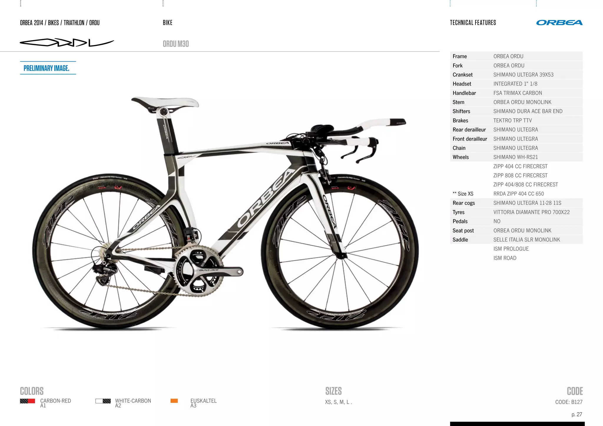 BIKE
p. 27
TECHNICAL FEATURES
orduM30
CODE: B127EUSKALTEL
A3
WHITE-CARBON
A2
CARBON-RED
A1
ORBEA 2014 / BIKES / TRIATHLON / ORDU
Frame ORBEA ORDU
Fork ORBEA ORDU
Crankset SHIMANO ULTEGRA 39X53
Headset INTEGRATED 1" 1/8
Handlebar FSA TRIMAX CARBON
Stem ORBEA ORDU MONOLINK
Shifters SHIMANO DURA ACE BAR END
Brakes TEKTRO TRP TTV
Rear derailleur SHIMANO ULTEGRA
Front derailleur SHIMANO ULTEGRA
Chain SHIMANO ULTEGRA
Wheels SHIMANO WH-RS21
ZIPP 404 CC FIRECREST
ZIPP 808 CC FIRECREST
ZIPP 404/808 CC FIRECREST
** Size XS RRDA ZIPP 404 CC 650
Rear cogs SHIMANO ULTEGRA 11-28 11S
Tyres VITTORIA DIAMANTE PRO 700X22
Pedals NO
Seat post ORBEA ORDU MONOLINK
Saddle SELLE ITALIA SLR MONOLINK
ISM PROLOGUE
ISM ROAD
XS, S, M, L .
Preliminaryimage.
 