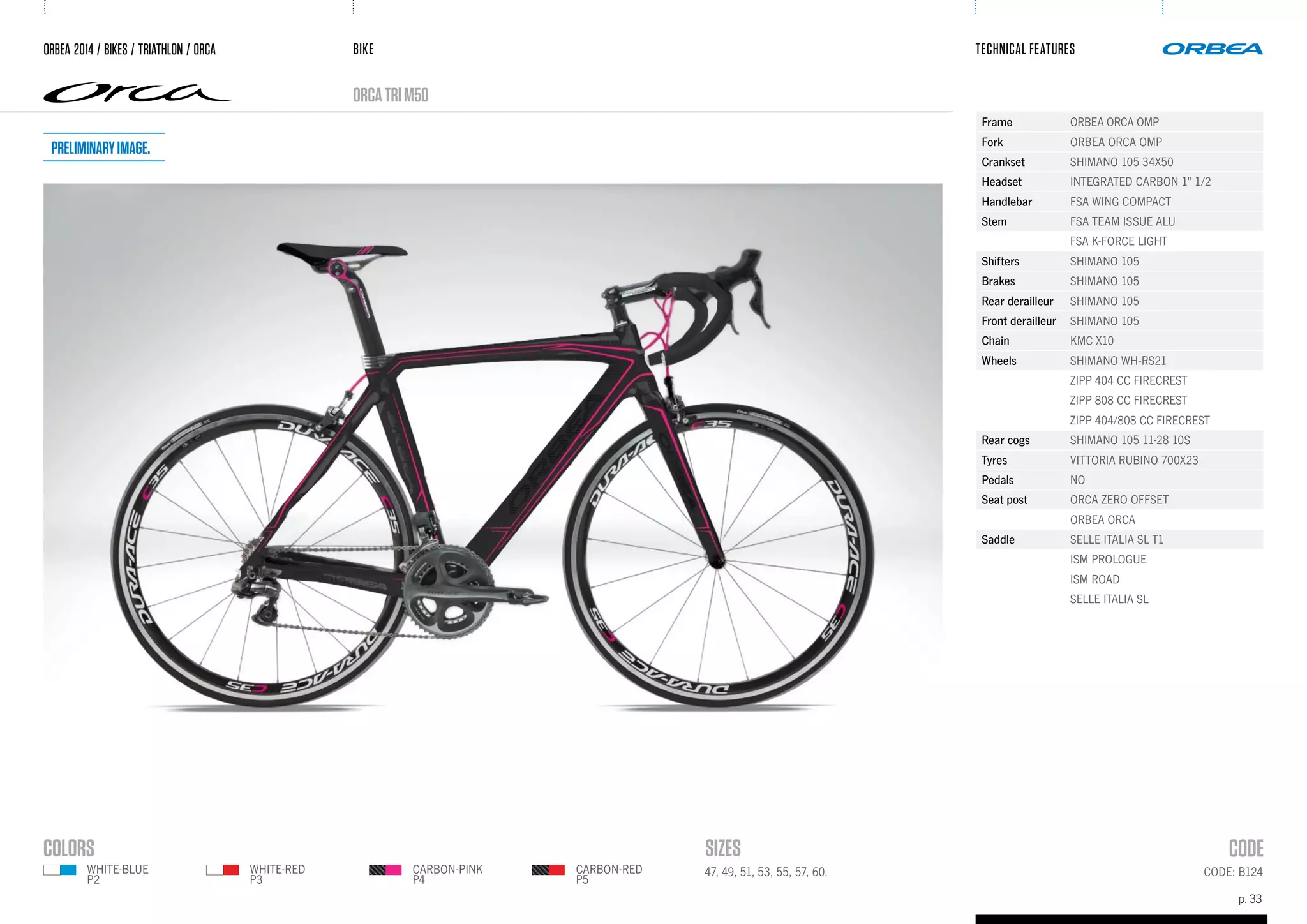 BIKE
p. 33
TECHNICAL FEATURES
orcaTRIM50
ORBEA 2014 / BIKES / TRIATHLON / ORca
CODE: B12447, 49, 51, 53, 55, 57, 60.
Frame ORBEA ORCA OMP
Fork ORBEA ORCA OMP
Crankset SHIMANO 105 34X50
Headset INTEGRATED CARBON 1" 1/2
Handlebar FSA WING COMPACT
Stem FSA TEAM ISSUE ALU
FSA K-FORCE LIGHT
Shifters SHIMANO 105
Brakes SHIMANO 105
Rear derailleur SHIMANO 105
Front derailleur SHIMANO 105
Chain KMC X10
Wheels SHIMANO WH-RS21
ZIPP 404 CC FIRECREST
ZIPP 808 CC FIRECREST
ZIPP 404/808 CC FIRECREST
Rear cogs SHIMANO 105 11-28 10S
Tyres VITTORIA RUBINO 700X23
Pedals NO
Seat post ORCA ZERO OFFSET
ORBEA ORCA
Saddle SELLE ITALIA SL T1
ISM PROLOGUE
ISM ROAD
SELLE ITALIA SL
WHITE-RED
P3
WHITE-BLUE
P2
CARBON-RED
P5
CARBON-PINK
P4
Preliminaryimage.
 