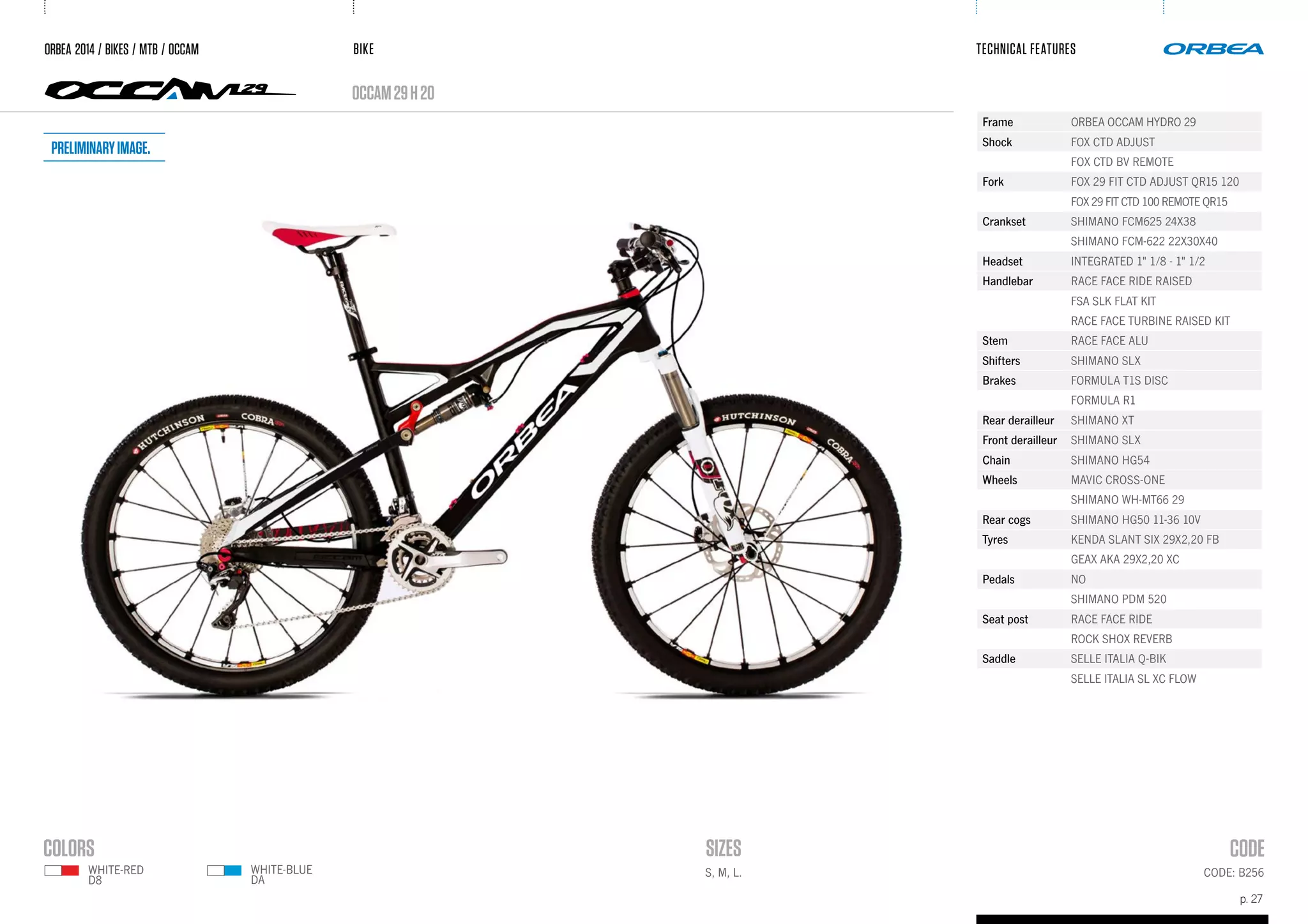 BIKE
p. 27
TECHNICAL FEATURES
occam29h20
CODE: B256S, M, L.
ORBEA 2014 / BIKES / MTB / OCCAM
Frame ORBEA OCCAM HYDRO 29
Shock FOX CTD ADJUST
FOX CTD BV REMOTE
Fork FOX 29 FIT CTD ADJUST QR15 120
FOX 29 FIT CTD 100 REMOTE QR15
Crankset SHIMANO FCM625 24X38
SHIMANO FCM-622 22X30X40
Headset INTEGRATED 1" 1/8 - 1" 1/2
Handlebar RACE FACE RIDE RAISED
FSA SLK FLAT KIT
RACE FACE TURBINE RAISED KIT
Stem RACE FACE ALU
Shifters SHIMANO SLX
Brakes FORMULA T1S DISC
FORMULA R1
Rear derailleur SHIMANO XT
Front derailleur SHIMANO SLX
Chain SHIMANO HG54
Wheels MAVIC CROSS-ONE
SHIMANO WH-MT66 29
Rear cogs SHIMANO HG50 11-36 10V
Tyres KENDA SLANT SIX 29X2,20 FB
GEAX AKA 29X2,20 XC
Pedals NO
SHIMANO PDM 520
Seat post RACE FACE RIDE
ROCK SHOX REVERB
Saddle SELLE ITALIA Q-BIK
SELLE ITALIA SL XC FLOW
WHITE-BLUE
DA
WHITE-RED
D8
Preliminaryimage.
 