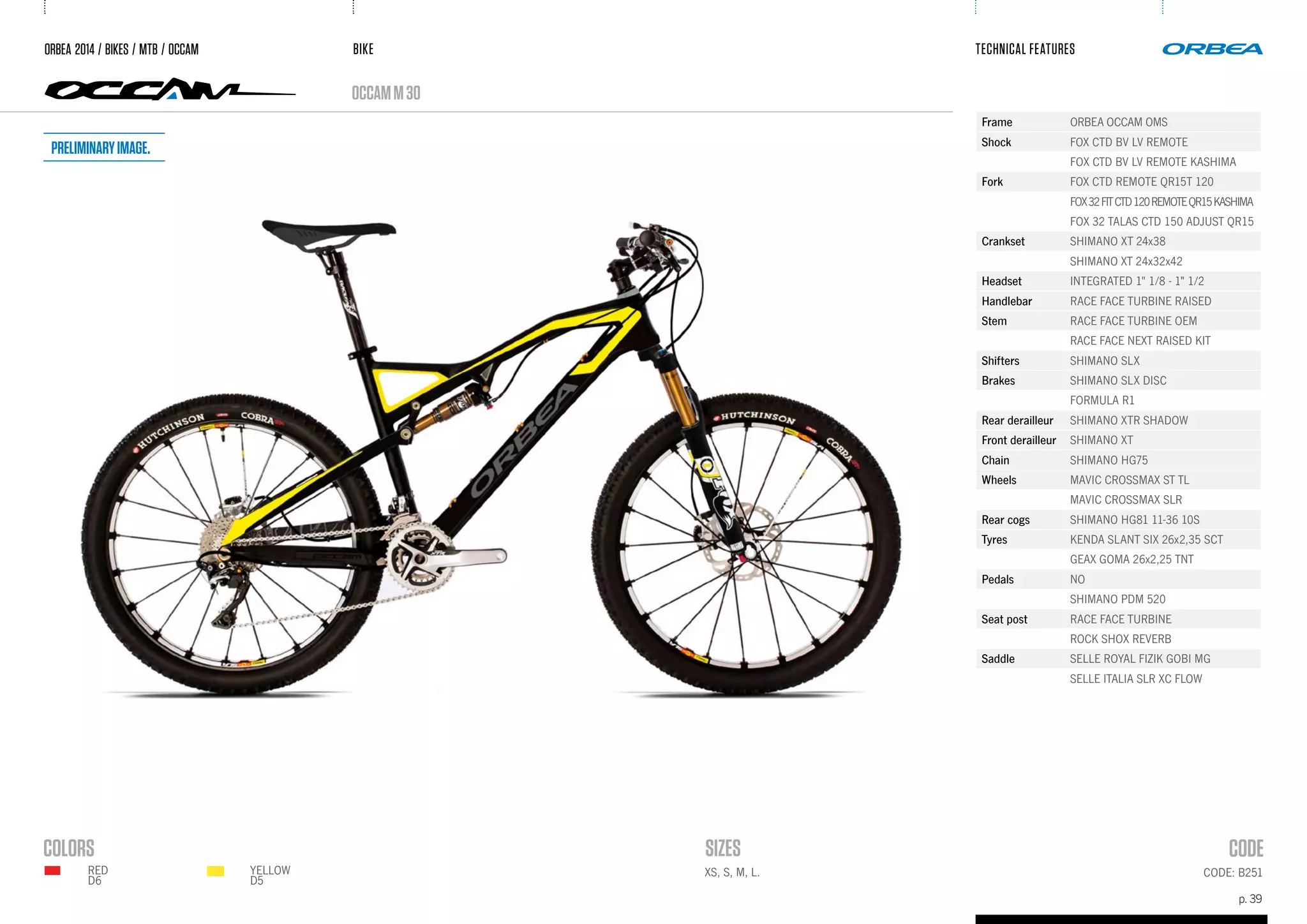 BIKE
p. 39
TECHNICAL FEATURES
occamM30
CODE: B251
ORBEA 2014 / BIKES / MTB / OCCAM
RED
D6
Frame ORBEA OCCAM OMS
Shock FOX CTD BV LV REMOTE
FOX CTD BV LV REMOTE KASHIMA
Fork FOX CTD REMOTE QR15T 120
FOX32FITCTD120REMOTEQR15KASHIMA
FOX 32 TALAS CTD 150 ADJUST QR15
Crankset SHIMANO XT 24x38
SHIMANO XT 24x32x42
Headset INTEGRATED 1" 1/8 - 1" 1/2
Handlebar RACE FACE TURBINE RAISED
Stem RACE FACE TURBINE OEM
RACE FACE NEXT RAISED KIT
Shifters SHIMANO SLX
Brakes SHIMANO SLX DISC
FORMULA R1
Rear derailleur SHIMANO XTR SHADOW
Front derailleur SHIMANO XT
Chain SHIMANO HG75
Wheels MAVIC CROSSMAX ST TL
MAVIC CROSSMAX SLR
Rear cogs SHIMANO HG81 11-36 10S
Tyres KENDA SLANT SIX 26x2,35 SCT
GEAX GOMA 26x2,25 TNT
Pedals NO
SHIMANO PDM 520
Seat post RACE FACE TURBINE
ROCK SHOX REVERB
Saddle SELLE ROYAL FIZIK GOBI MG
SELLE ITALIA SLR XC FLOW
XS, S, M, L.YELLOW
D5
Preliminaryimage.
 