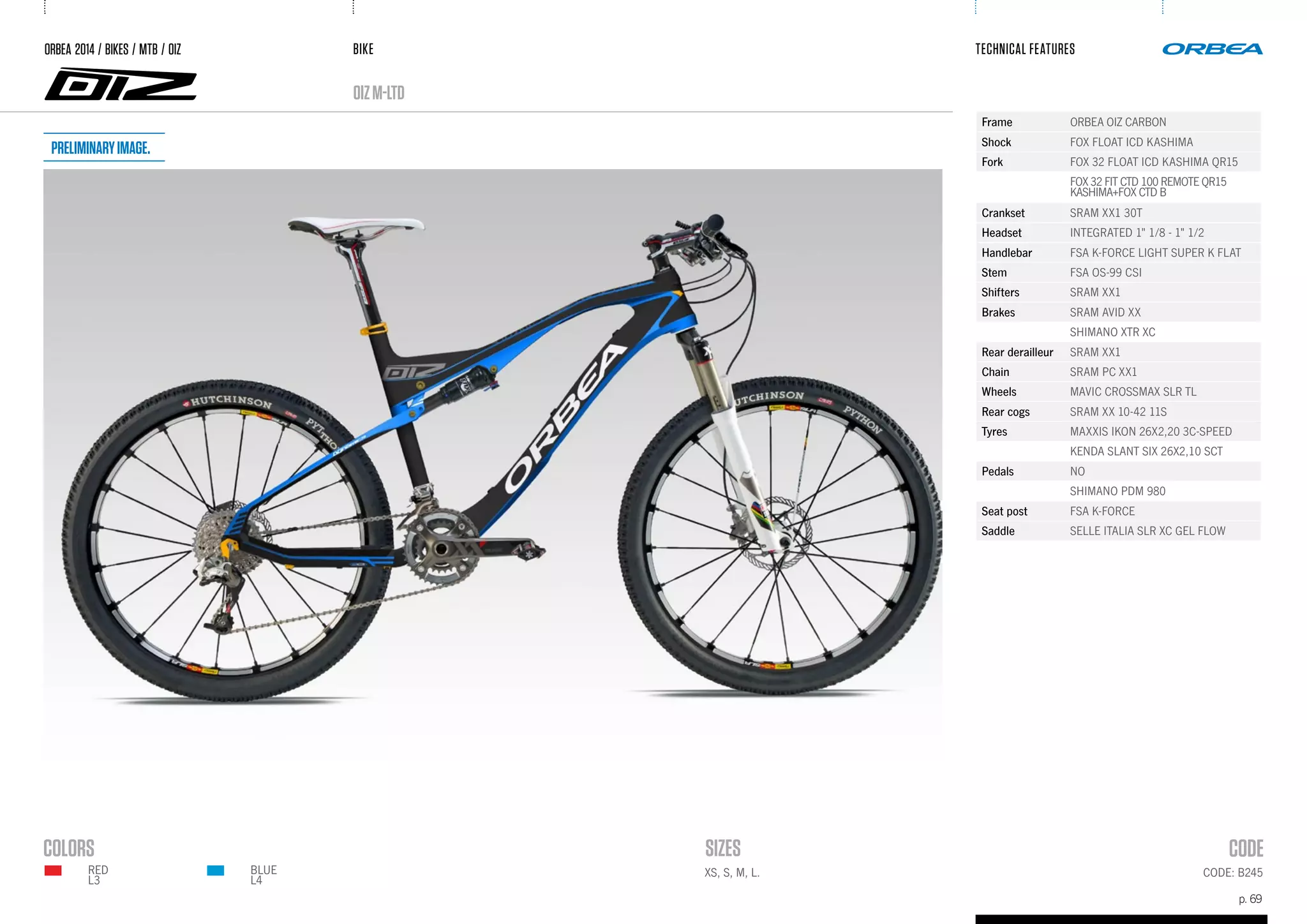 BIKE
p. 69
TECHNICAL FEATURES
CODE: B245XS, S, M, L.BLUE
L4
RED
L3
oizM-Ltd
ORBEA 2014 / BIKES / MTB / OIZ
Frame ORBEA OIZ CARBON
Shock FOX FLOAT ICD KASHIMA
Fork FOX 32 FLOAT ICD KASHIMA QR15
FOX 32 FIT CTD 100 REMOTE QR15
KASHIMA+FOX CTD B
Crankset SRAM XX1 30T
Headset INTEGRATED 1" 1/8 - 1" 1/2
Handlebar FSA K-FORCE LIGHT SUPER K FLAT
Stem FSA OS-99 CSI
Shifters SRAM XX1
Brakes SRAM AVID XX
SHIMANO XTR XC
Rear derailleur SRAM XX1
Chain SRAM PC XX1
Wheels MAVIC CROSSMAX SLR TL
Rear cogs SRAM XX 10-42 11S
Tyres MAXXIS IKON 26X2,20 3C-SPEED
KENDA SLANT SIX 26X2,10 SCT
Pedals NO
SHIMANO PDM 980
Seat post FSA K-FORCE
Saddle SELLE ITALIA SLR XC GEL FLOW
Preliminaryimage.
 