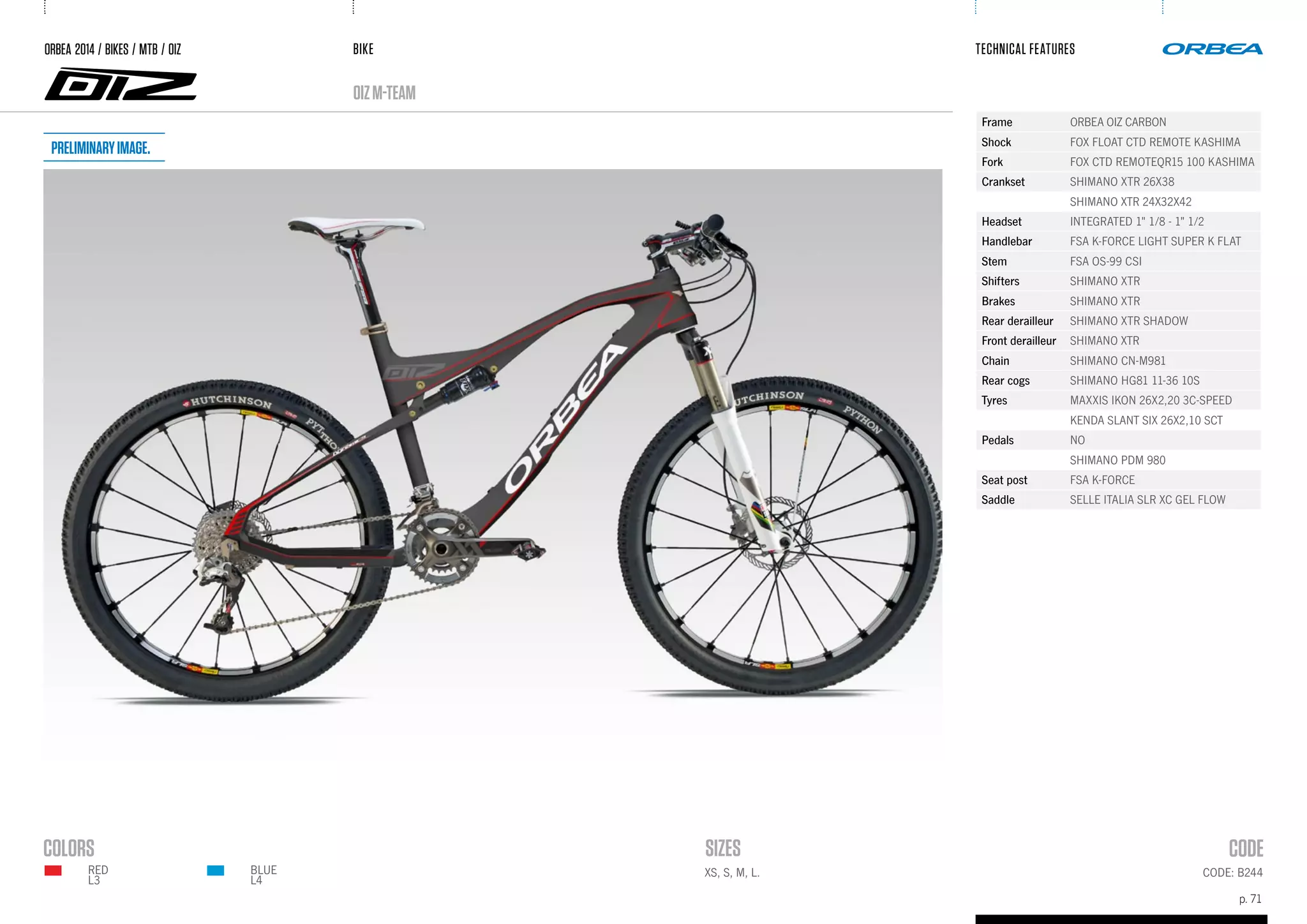 BIKE
p. 71
TECHNICAL FEATURES
CODE: B244XS, S, M, L.BLUE
L4
RED
L3
oizM-TEAM
ORBEA 2014 / BIKES / MTB / OIZ
Frame ORBEA OIZ CARBON
Shock FOX FLOAT CTD REMOTE KASHIMA
Fork FOX CTD REMOTEQR15 100 KASHIMA
Crankset SHIMANO XTR 26X38
SHIMANO XTR 24X32X42
Headset INTEGRATED 1" 1/8 - 1" 1/2
Handlebar FSA K-FORCE LIGHT SUPER K FLAT
Stem FSA OS-99 CSI
Shifters SHIMANO XTR
Brakes SHIMANO XTR
Rear derailleur SHIMANO XTR SHADOW
Front derailleur SHIMANO XTR
Chain SHIMANO CN-M981
Rear cogs SHIMANO HG81 11-36 10S
Tyres MAXXIS IKON 26X2,20 3C-SPEED
KENDA SLANT SIX 26X2,10 SCT
Pedals NO
SHIMANO PDM 980
Seat post FSA K-FORCE
Saddle SELLE ITALIA SLR XC GEL FLOW
Preliminaryimage.
 