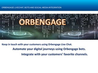 Automate your digital journeys using Orbengage bots.
Confidential
ORBENGAGE LIVECHAT, BOTS AND SOCIAL MEDIA INTEGRATION
Keep in touch with your customers using Orbengage Live Chat.
Integrate with your customers’ favorite channels.
 