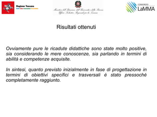Risultati ottenuti
Ovviamente pure le ricadute didattiche sono state molto positive,
sia considerando le mere conoscenze, sia parlando in termini di
abilità e competenze acquisite.
In sintesi, quanto previsto inizialmente in fase di progettazione in
termini di obiettivi specifici e trasversali è stato pressoché
completamente raggiunto.
 