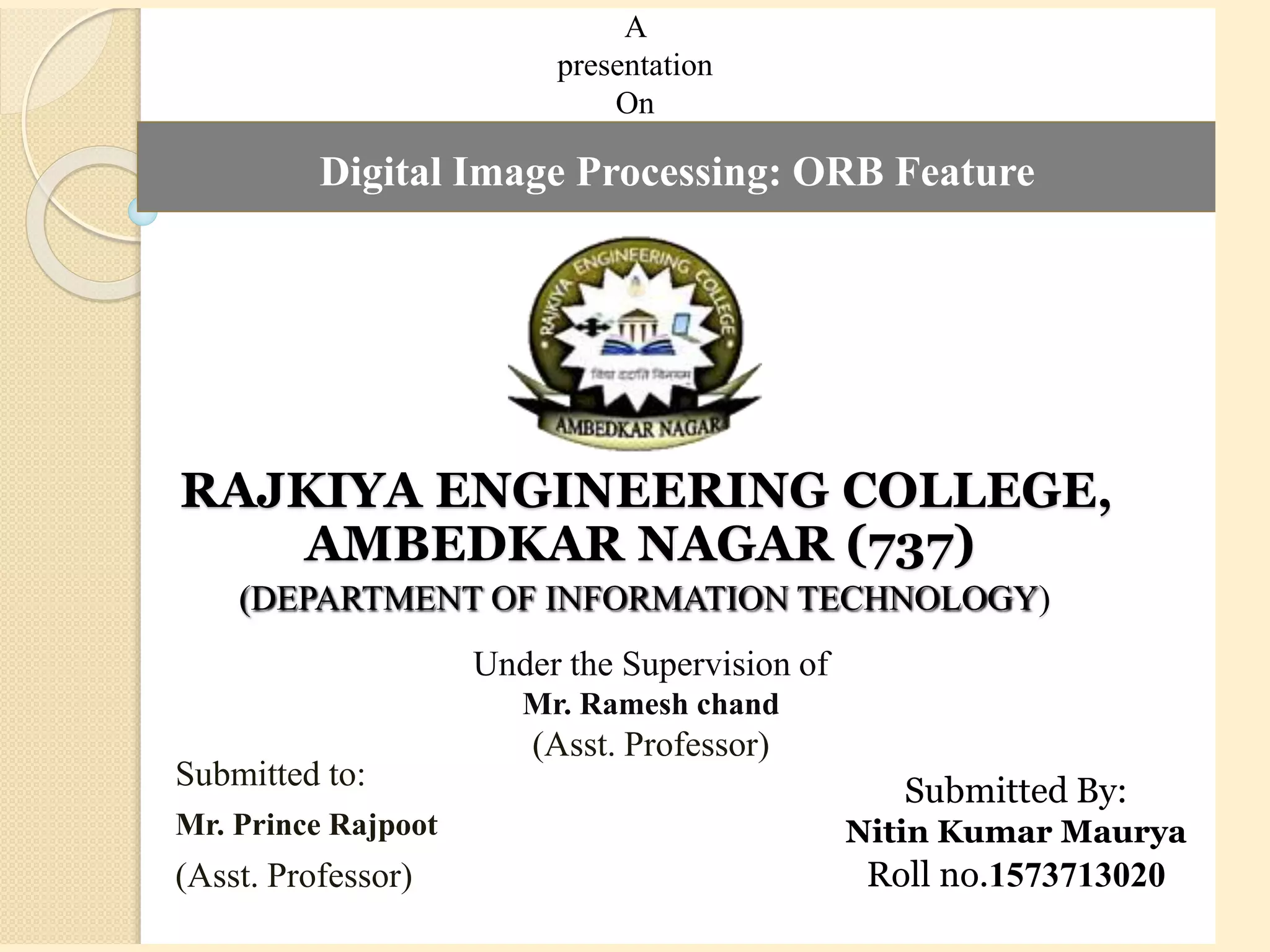 RAJKIYA ENGINEERING COLLEGE,
AMBEDKAR NAGAR (737)
(DEPARTMENT OF INFORMATION TECHNOLOGY)
Submitted to:
Mr. Prince Rajpoot
(Asst. Professor)
A
presentation
On
Digital Image Processing: ORB Feature
Under the Supervision of
Mr. Ramesh chand
(Asst. Professor)
Submitted By:
Nitin Kumar Maurya
Roll no.1573713020
 