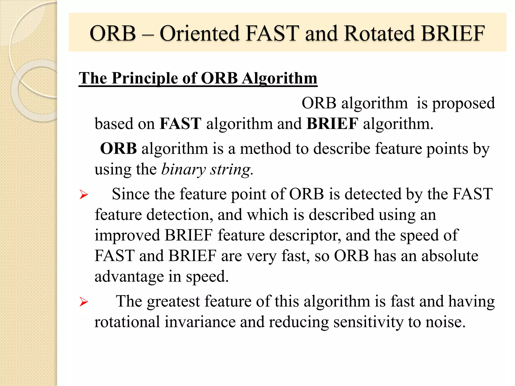 ORB – Oriented FAST and Rotated BRIEF
The Principle of ORB Algorithm
ORB algorithm is proposed
based on FAST algorithm and BRIEF algorithm.
ORB algorithm is a method to describe feature points by
using the binary string.
 Since the feature point of ORB is detected by the FAST
feature detection, and which is described using an
improved BRIEF feature descriptor, and the speed of
FAST and BRIEF are very fast, so ORB has an absolute
advantage in speed.
 The greatest feature of this algorithm is fast and having
rotational invariance and reducing sensitivity to noise.
 