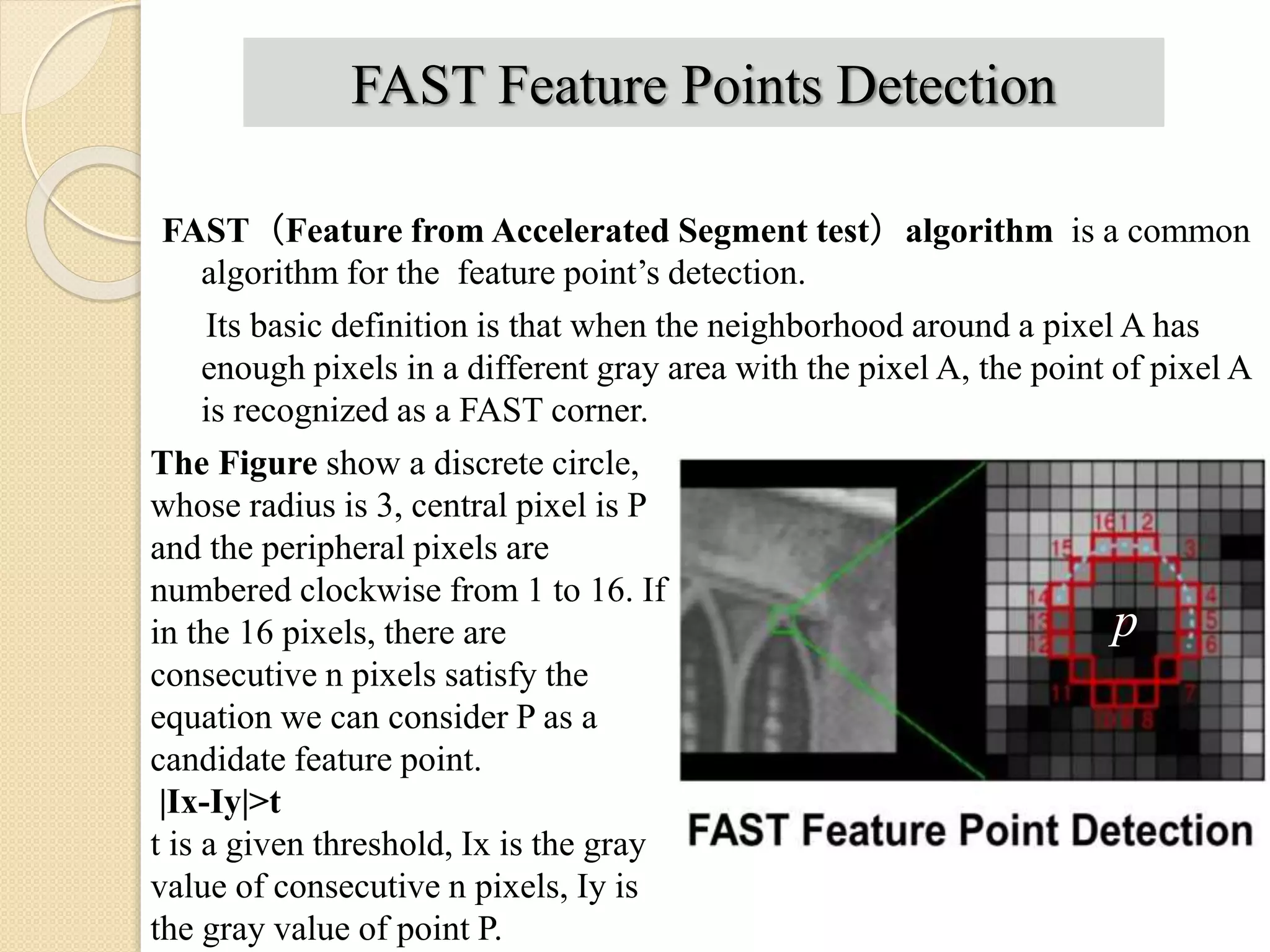 FAST Feature Points Detection
FAST（Feature from Accelerated Segment test）algorithm is a common
algorithm for the feature point’s detection.
Its basic definition is that when the neighborhood around a pixel A has
enough pixels in a different gray area with the pixel A, the point of pixel A
is recognized as a FAST corner.
p
The Figure show a discrete circle,
whose radius is 3, central pixel is P
and the peripheral pixels are
numbered clockwise from 1 to 16. If
in the 16 pixels, there are
consecutive n pixels satisfy the
equation we can consider P as a
candidate feature point.
|Ix-Iy|>t
t is a given threshold, Ix is the gray
value of consecutive n pixels, Iy is
the gray value of point P.
 