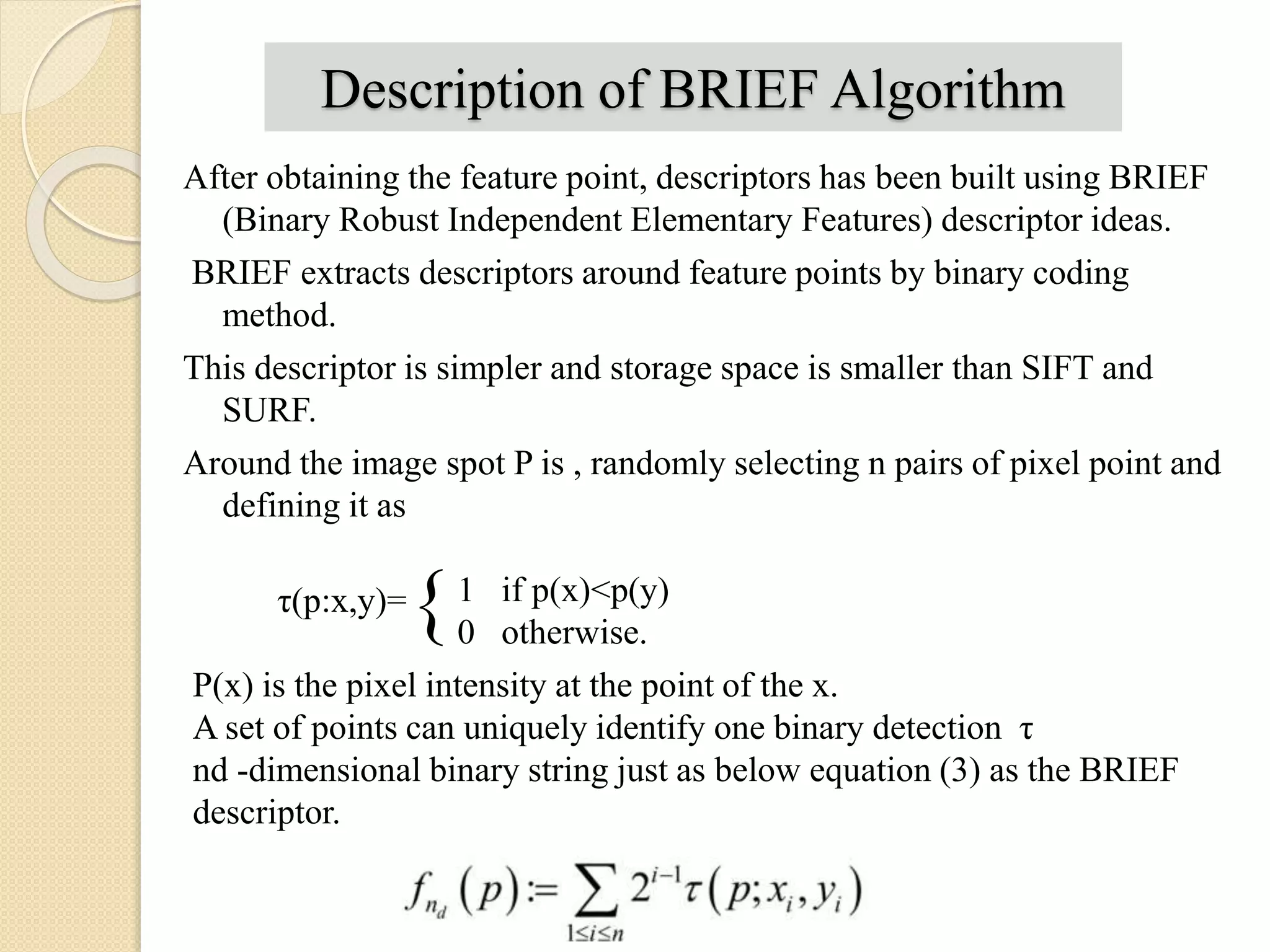 Description of BRIEF Algorithm
After obtaining the feature point, descriptors has been built using BRIEF
(Binary Robust Independent Elementary Features) descriptor ideas.
BRIEF extracts descriptors around feature points by binary coding
method.
This descriptor is simpler and storage space is smaller than SIFT and
SURF.
Around the image spot P is , randomly selecting n pairs of pixel point and
defining it as
τ(p:x,y)={1 if p(x)<p(y)
0 otherwise.
P(x) is the pixel intensity at the point of the x.
A set of points can uniquely identify one binary detection τ
nd -dimensional binary string just as below equation (3) as the BRIEF
descriptor.
 