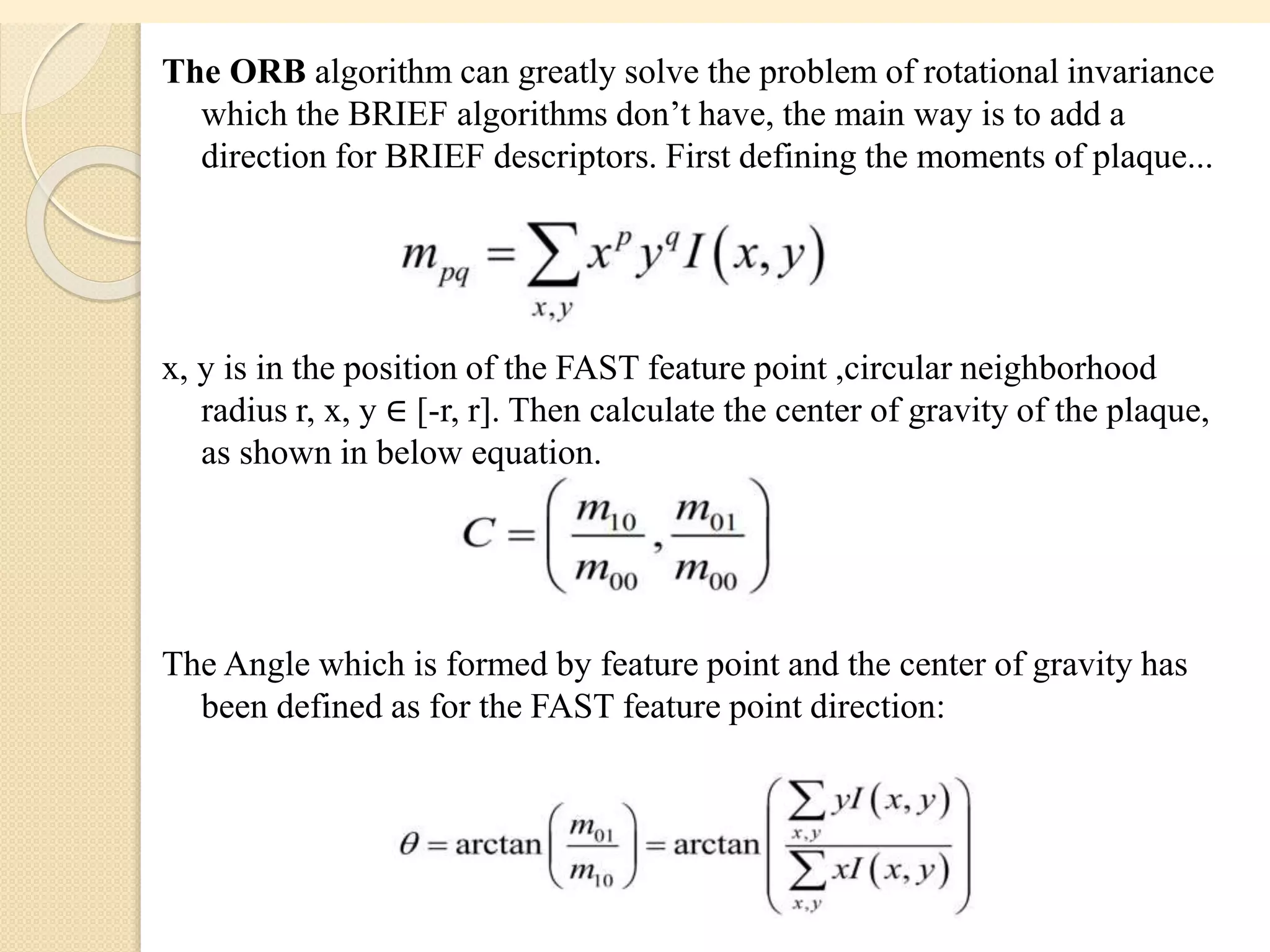 The ORB algorithm can greatly solve the problem of rotational invariance
which the BRIEF algorithms don’t have, the main way is to add a
direction for BRIEF descriptors. First defining the moments of plaque...
x, y is in the position of the FAST feature point ,circular neighborhood
radius r, x, y ∈ [-r, r]. Then calculate the center of gravity of the plaque,
as shown in below equation.
The Angle which is formed by feature point and the center of gravity has
been defined as for the FAST feature point direction:
 