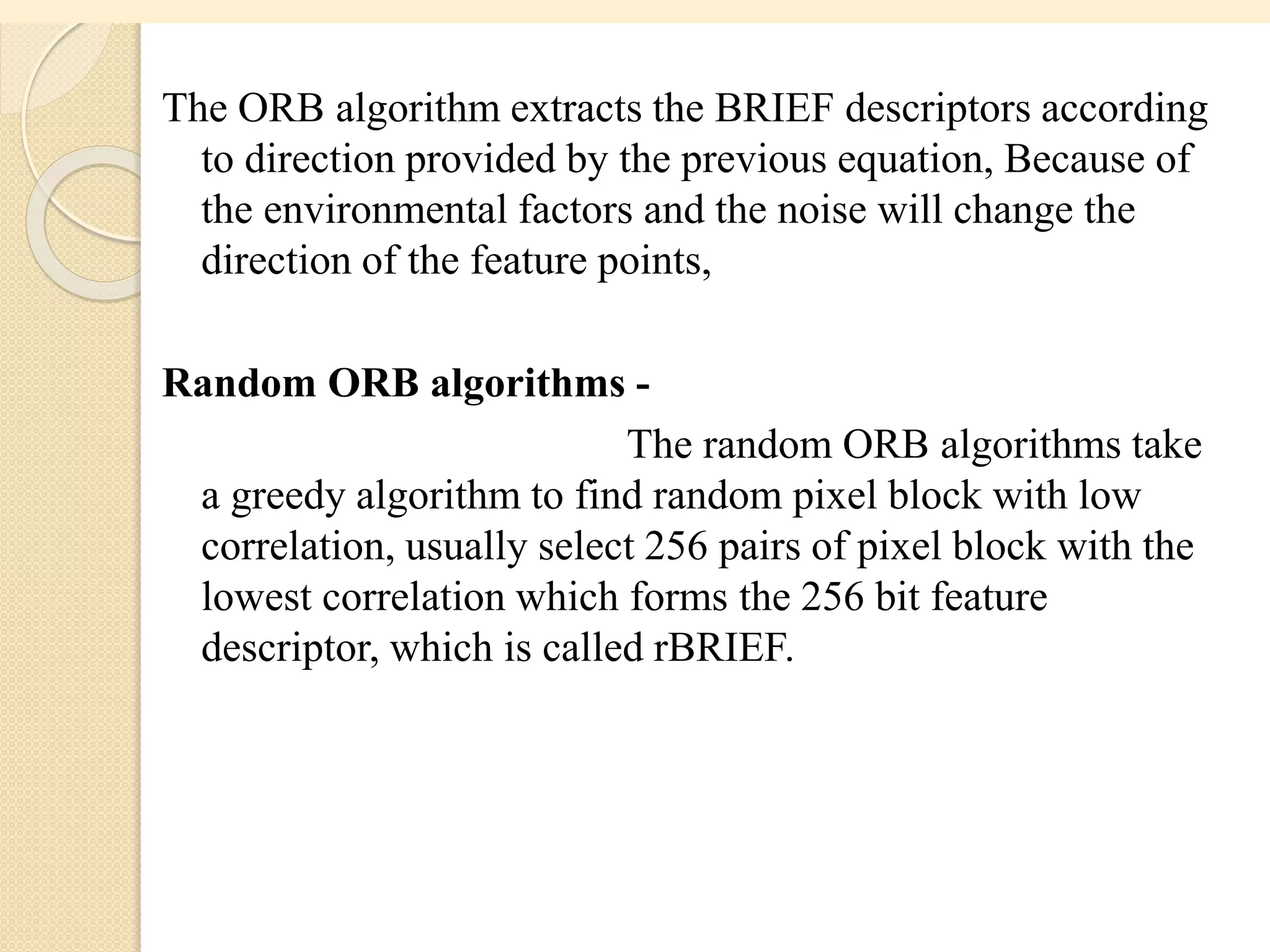 The ORB algorithm extracts the BRIEF descriptors according
to direction provided by the previous equation, Because of
the environmental factors and the noise will change the
direction of the feature points,
Random ORB algorithms -
The random ORB algorithms take
a greedy algorithm to find random pixel block with low
correlation, usually select 256 pairs of pixel block with the
lowest correlation which forms the 256 bit feature
descriptor, which is called rBRIEF.
 