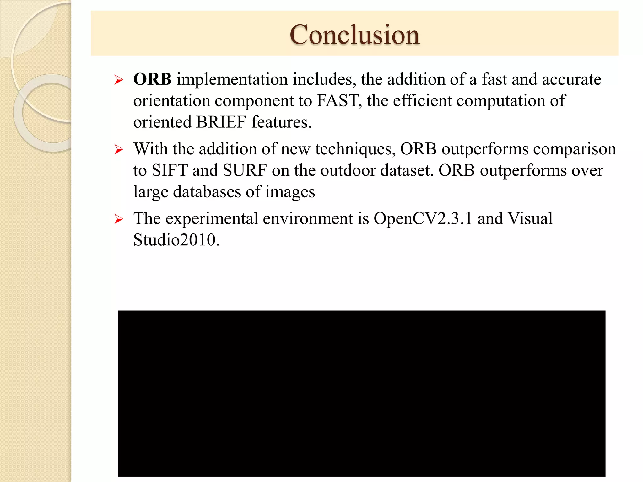 Conclusion
 ORB implementation includes, the addition of a fast and accurate
orientation component to FAST, the efficient computation of
oriented BRIEF features.
 With the addition of new techniques, ORB outperforms comparison
to SIFT and SURF on the outdoor dataset. ORB outperforms over
large databases of images
 The experimental environment is OpenCV2.3.1 and Visual
Studio2010.
 