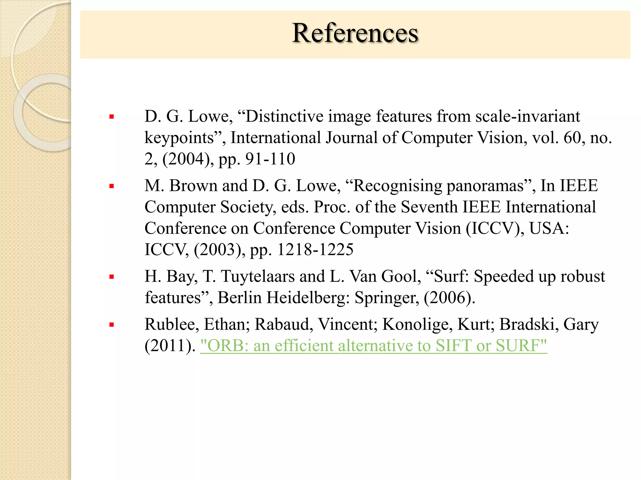 References
 D. G. Lowe, “Distinctive image features from scale-invariant
keypoints”, International Journal of Computer Vision, vol. 60, no.
2, (2004), pp. 91-110
 M. Brown and D. G. Lowe, “Recognising panoramas”, In IEEE
Computer Society, eds. Proc. of the Seventh IEEE International
Conference on Conference Computer Vision (ICCV), USA:
ICCV, (2003), pp. 1218-1225
 H. Bay, T. Tuytelaars and L. Van Gool, “Surf: Speeded up robust
features”, Berlin Heidelberg: Springer, (2006).
 Rublee, Ethan; Rabaud, Vincent; Konolige, Kurt; Bradski, Gary
(2011). "ORB: an efficient alternative to SIFT or SURF"
 