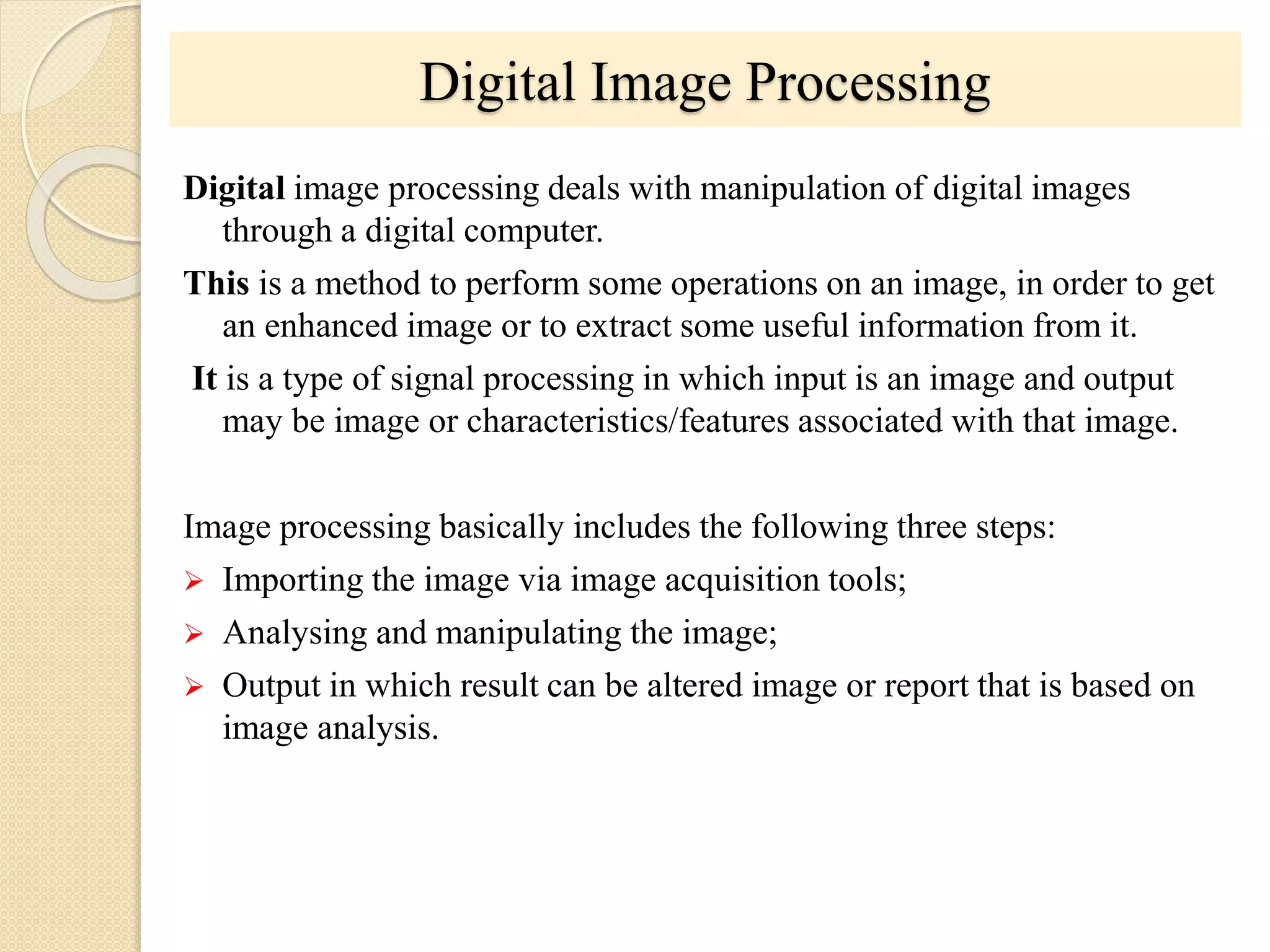Digital image processing deals with manipulation of digital images
through a digital computer.
This is a method to perform some operations on an image, in order to get
an enhanced image or to extract some useful information from it.
It is a type of signal processing in which input is an image and output
may be image or characteristics/features associated with that image.
Image processing basically includes the following three steps:
 Importing the image via image acquisition tools;
 Analysing and manipulating the image;
 Output in which result can be altered image or report that is based on
image analysis.
Digital Image Processing
 