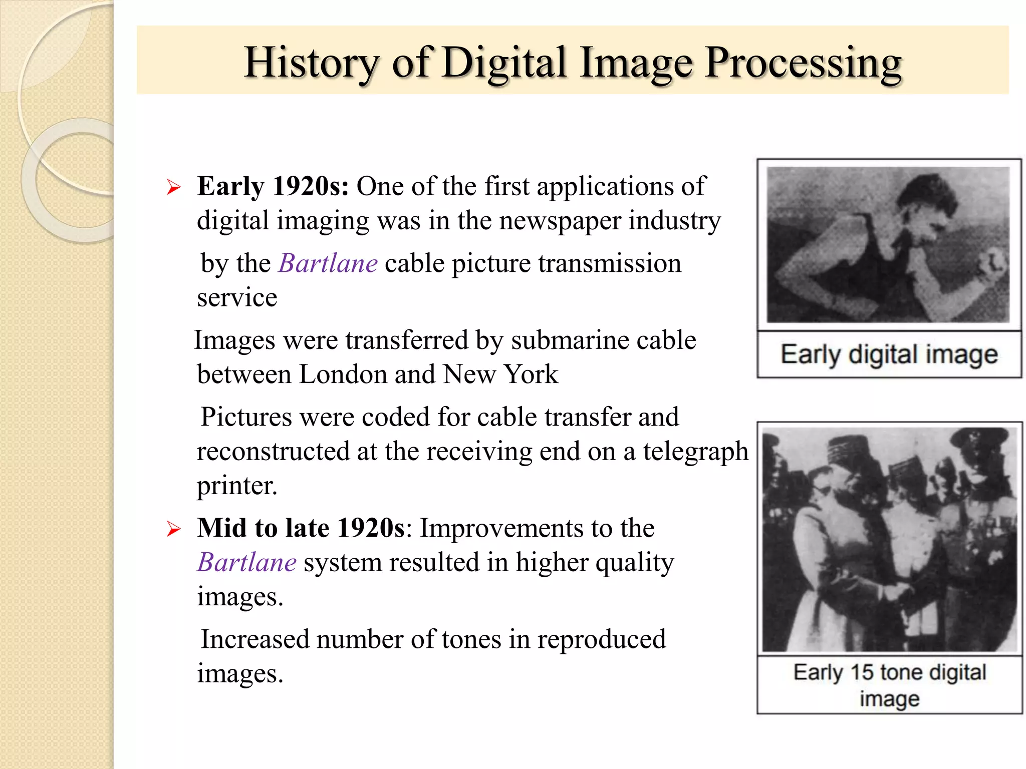History of Digital Image Processing
 Early 1920s: One of the first applications of
digital imaging was in the newspaper industry
by the Bartlane cable picture transmission
service
Images were transferred by submarine cable
between London and New York
Pictures were coded for cable transfer and
reconstructed at the receiving end on a telegraph
printer.
 Mid to late 1920s: Improvements to the
Bartlane system resulted in higher quality
images.
Increased number of tones in reproduced
images.
 