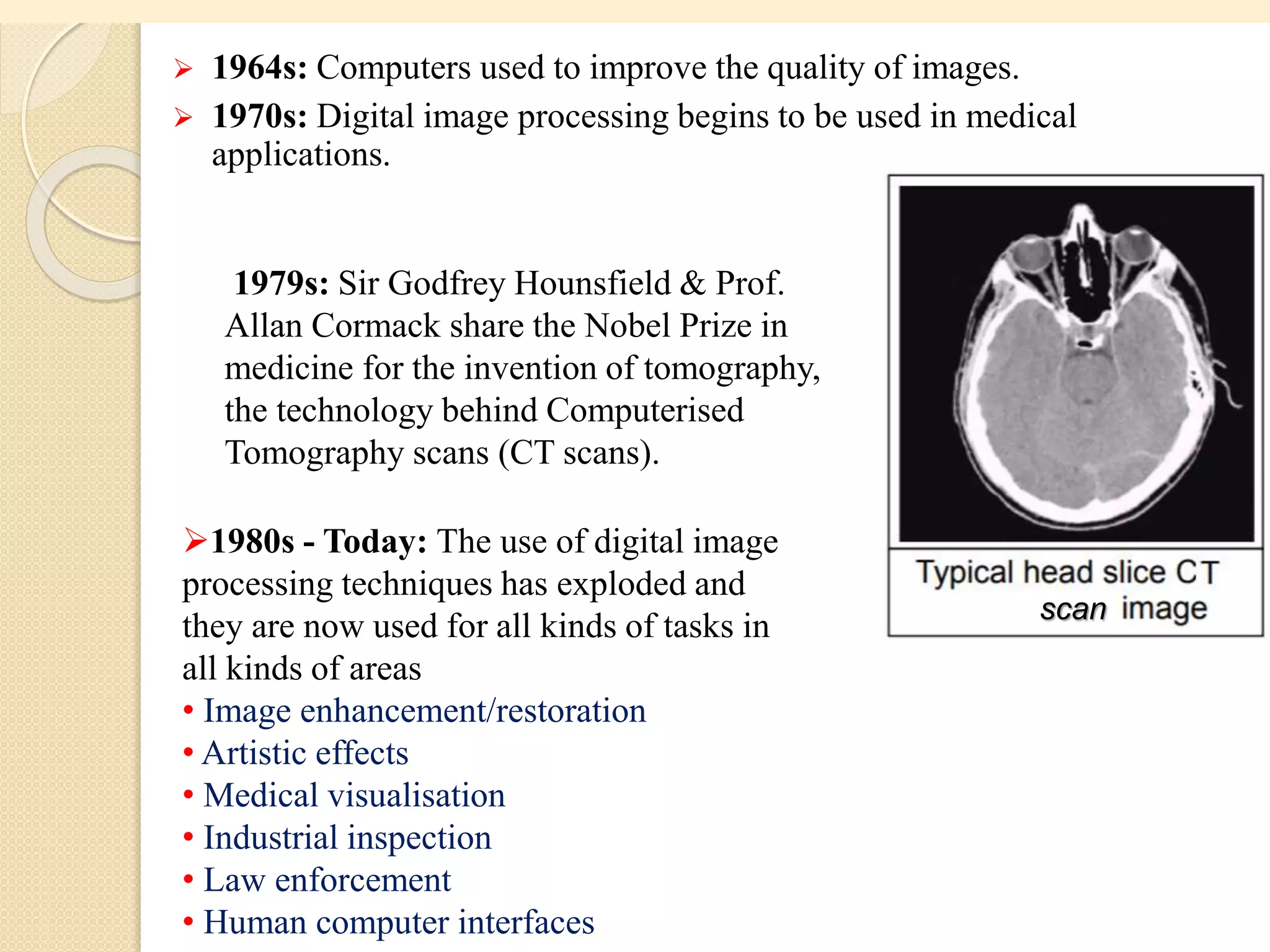  1964s: Computers used to improve the quality of images.
 1970s: Digital image processing begins to be used in medical
applications.
1979s: Sir Godfrey Hounsfield & Prof.
Allan Cormack share the Nobel Prize in
medicine for the invention of tomography,
the technology behind Computerised
Tomography scans (CT scans).
scan
1980s - Today: The use of digital image
processing techniques has exploded and
they are now used for all kinds of tasks in
all kinds of areas
• Image enhancement/restoration
• Artistic effects
• Medical visualisation
• Industrial inspection
• Law enforcement
• Human computer interfaces
 