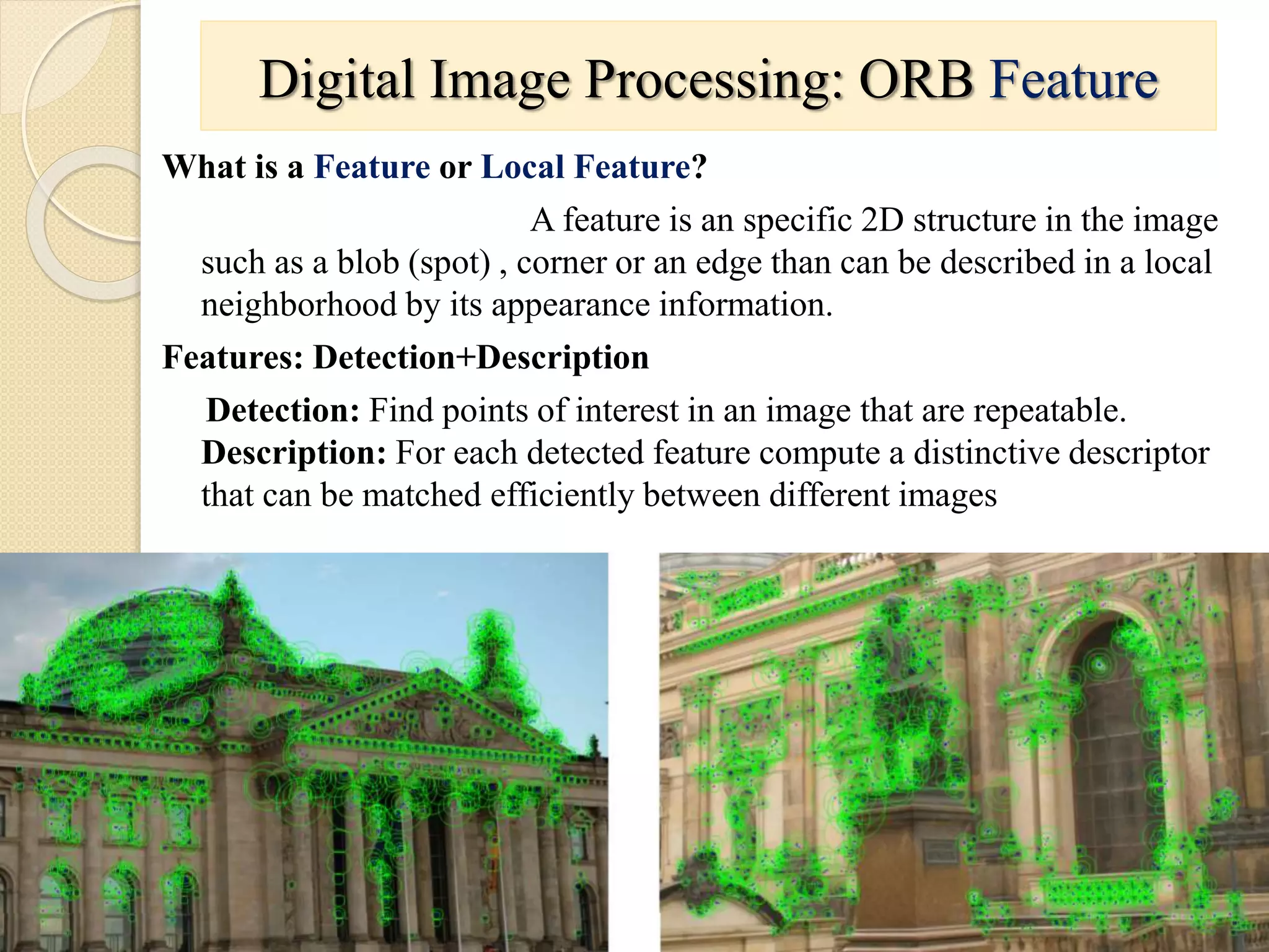 What is a Feature or Local Feature?
A feature is an specific 2D structure in the image
such as a blob (spot) , corner or an edge than can be described in a local
neighborhood by its appearance information.
Features: Detection+Description
Detection: Find points of interest in an image that are repeatable.
Description: For each detected feature compute a distinctive descriptor
that can be matched efficiently between different images
Digital Image Processing: ORB Feature
 