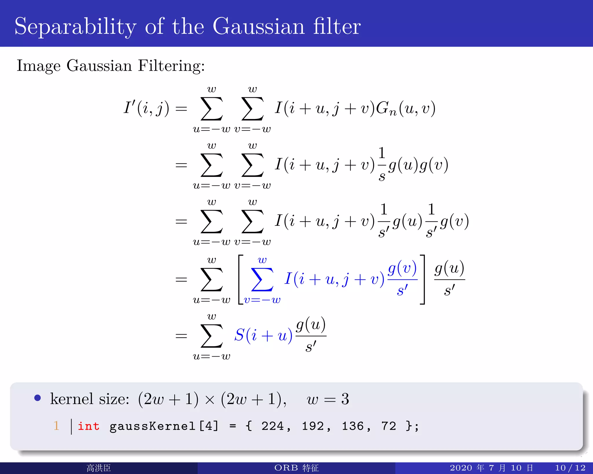 .
.
.
.
.
.
.
.
.
.
.
.
.
.
.
.
.
.
.
.
.
.
.
.
.
.
.
.
.
.
.
.
.
.
.
.
.
.
.
.
Separability of the Gaussian filter
Image Gaussian Filtering:
I′
(i, j) =
w∑
u=−w
w∑
v=−w
I(i + u, j + v)Gn(u, v)
=
w∑
u=−w
w∑
v=−w
I(i + u, j + v)
1
s
g(u)g(v)
=
w∑
u=−w
w∑
v=−w
I(i + u, j + v)
1
s′
g(u)
1
s′
g(v)
=
w∑
u=−w
[ w∑
v=−w
I(i + u, j + v)
g(v)
s′
]
g(u)
s′
=
w∑
u=−w
S(i + u)
g(u)
s′
• kernel size: (2w + 1) × (2w + 1), w = 3
1 int gaussKernel[4] = { 224, 192, 136, 72 };
高洪臣 ORB 特征 2020 年 7 月 10 日 10 / 12
 