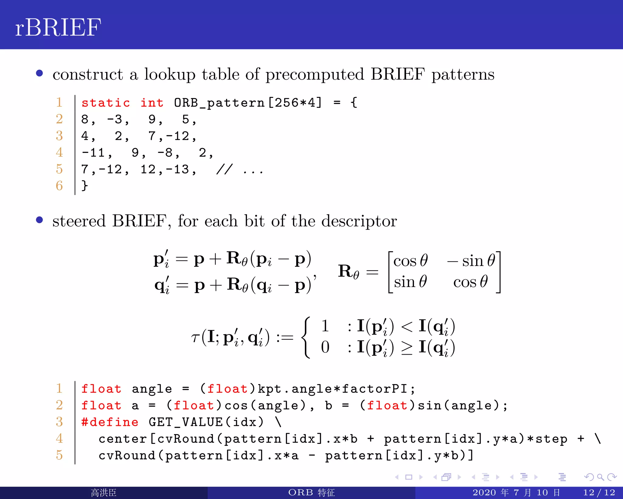 .
.
.
.
.
.
.
.
.
.
.
.
.
.
.
.
.
.
.
.
.
.
.
.
.
.
.
.
.
.
.
.
.
.
.
.
.
.
.
.
rBRIEF
• construct a lookup table of precomputed BRIEF patterns
1 static int ORB_pattern[256*4] = {
2 8, -3, 9, 5,
3 4, 2, 7,-12,
4 -11, 9, -8, 2,
5 7,-12, 12,-13, // ...
6 }
• steered BRIEF, for each bit of the descriptor
p′
i = p + Rθ(pi − p)
q′
i = p + Rθ(qi − p)
, Rθ =
[
cos θ − sin θ
sin θ cos θ
]
τ(I; p′
i, q′
i) :=
{
1 : I(p′
i)  I(q′
i)
0 : I(p′
i) ≥ I(q′
i)
1 float angle = (float)kpt.angle*factorPI;
2 float a = (float)cos(angle), b = (float)sin(angle);
3 #define GET_VALUE(idx) 
4 center[cvRound(pattern[idx].x*b + pattern[idx].y*a)*step + 
5 cvRound(pattern[idx].x*a - pattern[idx].y*b)]
高洪臣 ORB 特征 2020 年 7 月 10 日 12 / 12
 