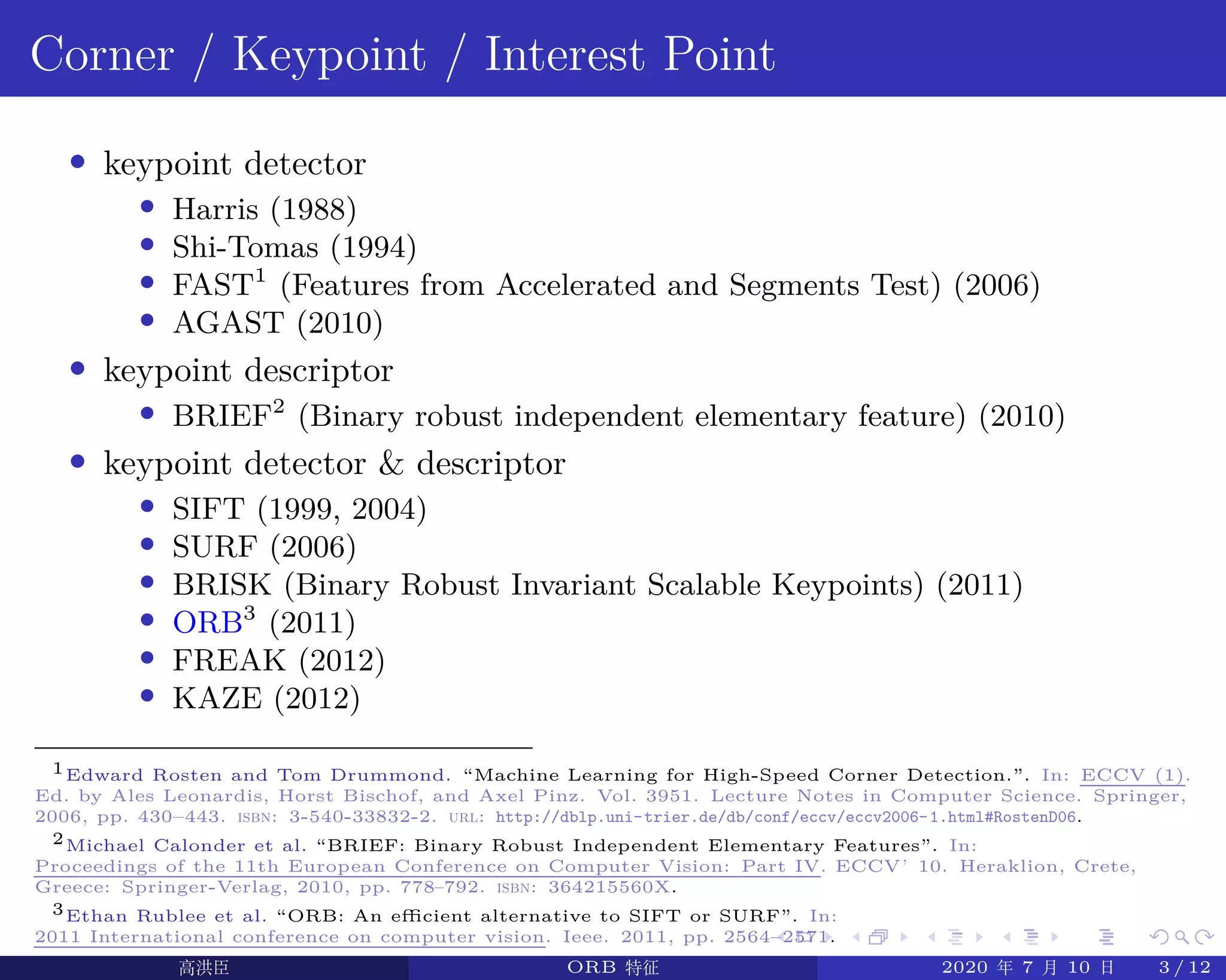 .
.
.
.
.
.
.
.
.
.
.
.
.
.
.
.
.
.
.
.
.
.
.
.
.
.
.
.
.
.
.
.
.
.
.
.
.
.
.
.
Corner / Keypoint / Interest Point
• keypoint detector
• Harris (1988)
• Shi-Tomas (1994)
• FAST1
(Features from Accelerated and Segments Test) (2006)
• AGAST (2010)
• keypoint descriptor
• BRIEF2
(Binary robust independent elementary feature) (2010)
• keypoint detector & descriptor
• SIFT (1999, 2004)
• SURF (2006)
• BRISK (Binary Robust Invariant Scalable Keypoints) (2011)
• ORB3
(2011)
• FREAK (2012)
• KAZE (2012)
1Edward Rosten and Tom Drummond. “Machine Learning for High-Speed Corner Detection.”. In: ECCV (1).
Ed. by Ales Leonardis, Horst Bischof, and Axel Pinz. Vol. 3951. Lecture Notes in Computer Science. Springer,
2006, pp. 430–443. isbn: 3-540-33832-2. url: http://dblp.uni-trier.de/db/conf/eccv/eccv2006-1.html#RostenD06.
2Michael Calonder et al. “BRIEF: Binary Robust Independent Elementary Features”. In:
Proceedings of the 11th European Conference on Computer Vision: Part IV. ECCV’10. Heraklion, Crete,
Greece: Springer-Verlag, 2010, pp. 778–792. isbn: 364215560X.
3Ethan Rublee et al. “ORB: An efficient alternative to SIFT or SURF”. In:
2011 International conference on computer vision. Ieee. 2011, pp. 2564–2571.
高洪臣 ORB 特征 2020 年 7 月 10 日 3 / 12
 