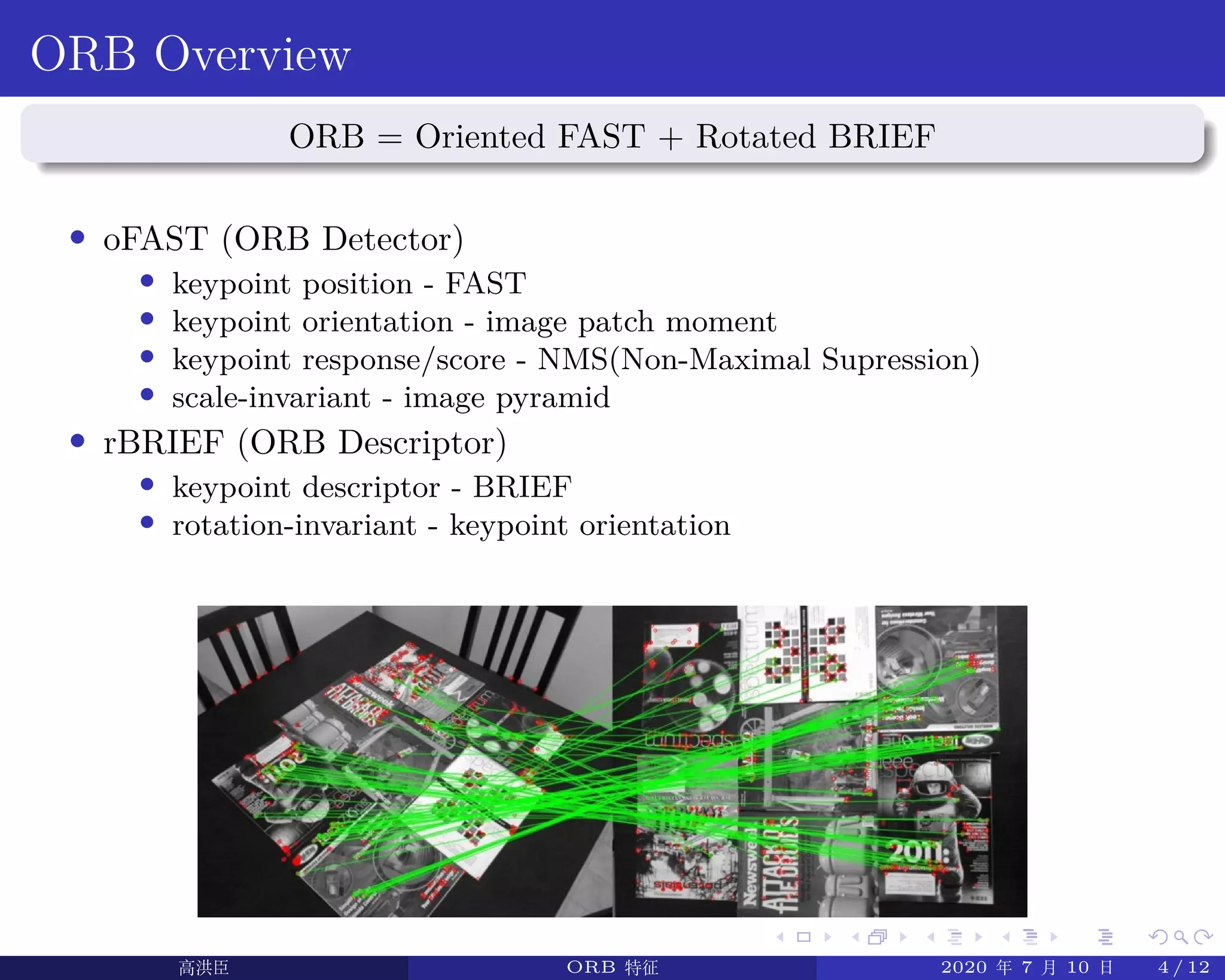 .
.
.
.
.
.
.
.
.
.
.
.
.
.
.
.
.
.
.
.
.
.
.
.
.
.
.
.
.
.
.
.
.
.
.
.
.
.
.
.
ORB Overview
ORB = Oriented FAST + Rotated BRIEF
• oFAST (ORB Detector)
• keypoint position - FAST
• keypoint orientation - image patch moment
• keypoint response/score - NMS(Non-Maximal Supression)
• scale-invariant - image pyramid
• rBRIEF (ORB Descriptor)
• keypoint descriptor - BRIEF
• rotation-invariant - keypoint orientation
高洪臣 ORB 特征 2020 年 7 月 10 日 4 / 12
 