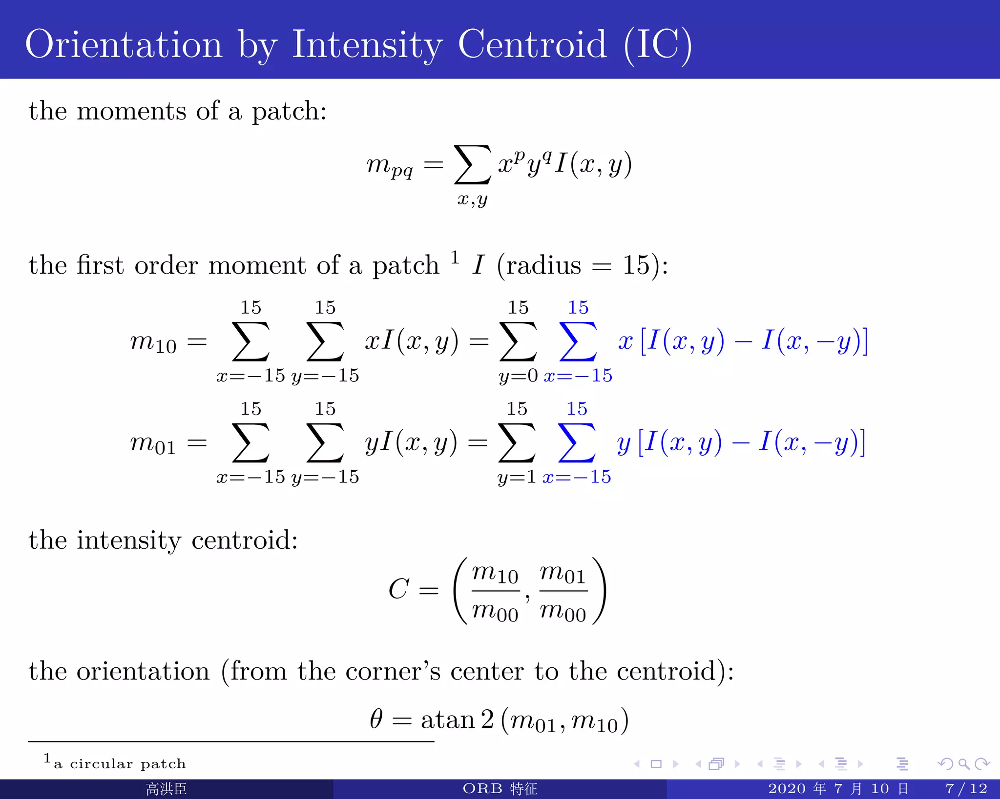 .
.
.
.
.
.
.
.
.
.
.
.
.
.
.
.
.
.
.
.
.
.
.
.
.
.
.
.
.
.
.
.
.
.
.
.
.
.
.
.
Orientation by Intensity Centroid (IC)
the moments of a patch:
mpq =
∑
x,y
xp
yq
I(x, y)
the first order moment of a patch 1
I (radius = 15):
m10 =
15∑
x=−15
15∑
y=−15
xI(x, y) =
15∑
y=0
15∑
x=−15
x [I(x, y) − I(x, −y)]
m01 =
15∑
x=−15
15∑
y=−15
yI(x, y) =
15∑
y=1
15∑
x=−15
y [I(x, y) − I(x, −y)]
the intensity centroid:
C =
(
m10
m00
,
m01
m00
)
the orientation (from the corner’s center to the centroid):
θ = atan 2 (m01, m10)
1a circular patch
高洪臣 ORB 特征 2020 年 7 月 10 日 7 / 12
 