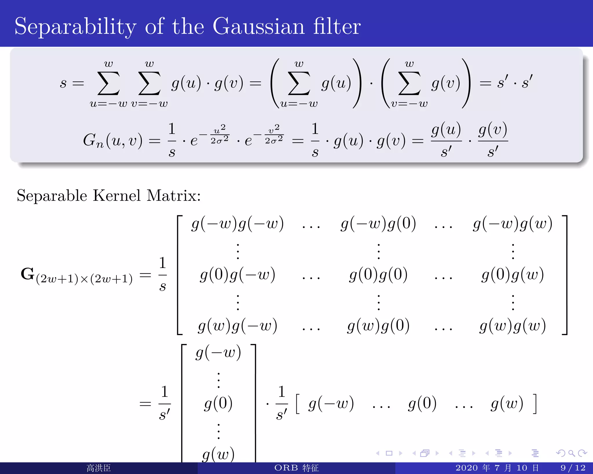 .
.
.
.
.
.
.
.
.
.
.
.
.
.
.
.
.
.
.
.
.
.
.
.
.
.
.
.
.
.
.
.
.
.
.
.
.
.
.
.
Separability of the Gaussian filter
s =
w∑
u=−w
w∑
v=−w
g(u) · g(v) =
( w∑
u=−w
g(u)
)
·
( w∑
v=−w
g(v)
)
= s′
· s′
Gn(u, v) =
1
s
· e− u2
2σ2
· e− v2
2σ2
=
1
s
· g(u) · g(v) =
g(u)
s′
·
g(v)
s′
Separable Kernel Matrix:
G(2w+1)×(2w+1) =
1
s








g(−w)g(−w) . . . g(−w)g(0) . . . g(−w)g(w)
...
...
...
g(0)g(−w) . . . g(0)g(0) . . . g(0)g(w)
...
...
...
g(w)g(−w) . . . g(w)g(0) . . . g(w)g(w)








=
1
s′








g(−w)
...
g(0)
...
g(w)








·
1
s′
[
g(−w) . . . g(0) . . . g(w)
]
高洪臣 ORB 特征 2020 年 7 月 10 日 9 / 12
 
