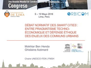 DÉBAT NORMATIF DES SMART CITIES :
ENTRE PRAGMATISME TECHNO-
ÉCONOMIQUE ET DÉFENSE ÉTHIQUE
DES ENJEUX DES COMMUNS URBAINS
Mokhtar Ben Henda
Ghislaine Azémard
Chaire UNESCO ITEN | FMSH
6 – 10 Mayo 2018
Lima, Perù
 