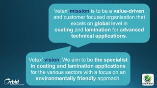 Vetex’ mission is to be a value-driven
and customer focused organisation that
excels on global level in
coating and lamination for advanced
technical applications.
Vetex’ vision: We aim to be the specialist
in coating and lamination applications
for the various sectors with a focus on an
environmentally friendly approach.
 