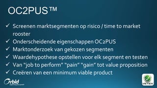 Screenen marktsegmenten op risico / time to market
rooster
 Onderscheidende eigenschappen OC2PUS
 Marktonderzoek van gekozen segmenten
 Waardehypothese opstellen voor elk segment en testen
 Van “job to perform” “pain” “gain” tot value proposition
 Creëren van een minimum viable product
 
