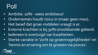 • Ambitie: 10% - wees ambitieus!
• Ondernemen houdt risico in (maar geen max).
• Het besef dat groei middelen vraagt is er.
• Externe krachten is bij 50% onvoldoende gekend.
• Iedereen is overtuigd van kwaliteiten.
• Sterke variatie in ‘zicht op groeimogelijkheden’ en
‘kennis en ervaring om te groeien via proces’.
 