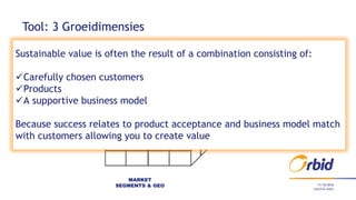 11/10/2016
Tool: 3 Groeidimensies
MARKET
SEGMENTS & GEO
Lunch & Learn
Sustainable value is often the result of a combination consisting of:
Carefully chosen customers
Products
A supportive business model
Because success relates to product acceptance and business model match
with customers allowing you to create value
 
