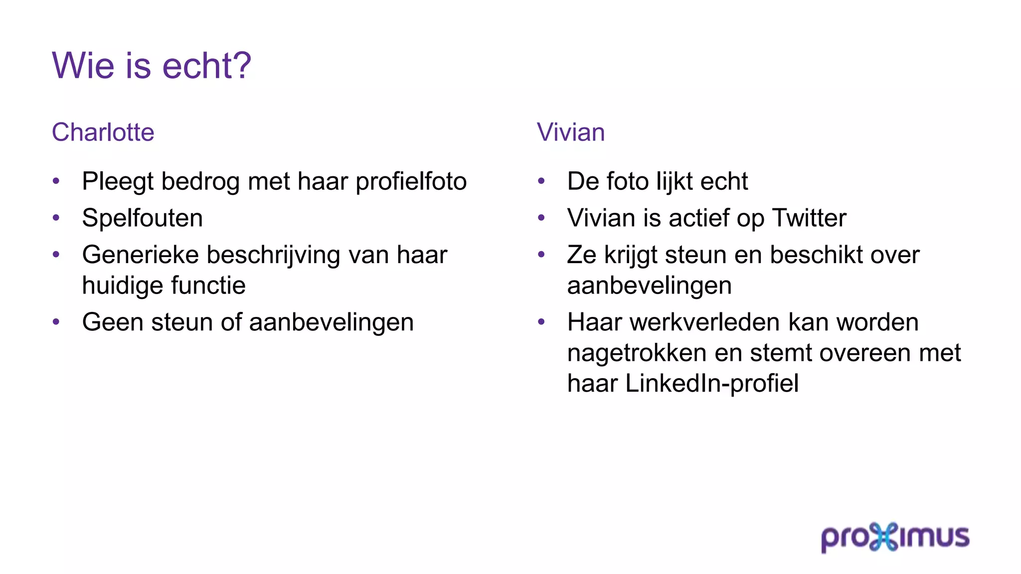 Wie is echt?
Charlotte
• Pleegt bedrog met haar profielfoto
• Spelfouten
• Generieke beschrijving van haar
huidige functie
• Geen steun of aanbevelingen
Vivian
• De foto lijkt echt
• Vivian is actief op Twitter
• Ze krijgt steun en beschikt over
aanbevelingen
• Haar werkverleden kan worden
nagetrokken en stemt overeen met
haar LinkedIn-profiel
 