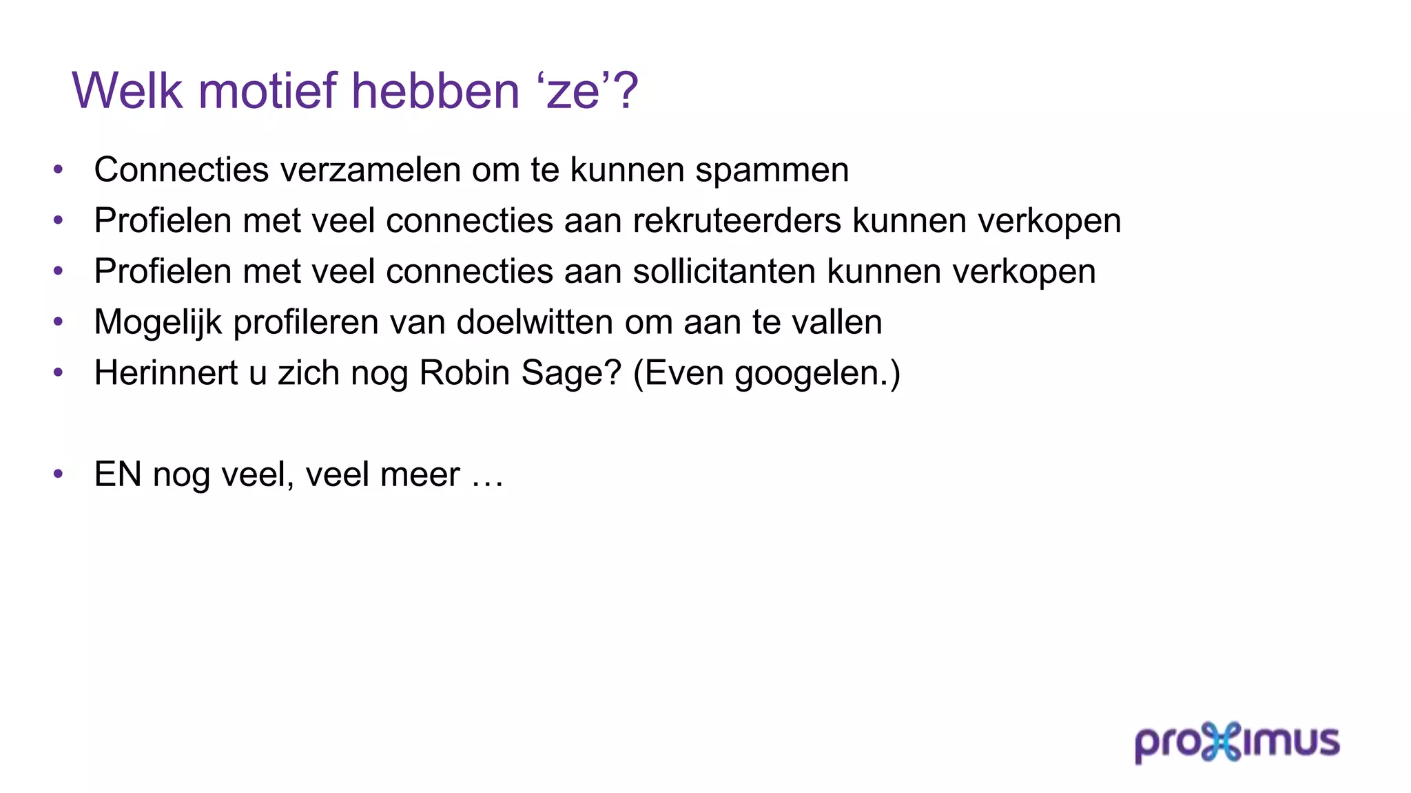 Welk motief hebben ‘ze’?
• Connecties verzamelen om te kunnen spammen
• Profielen met veel connecties aan rekruteerders kunnen verkopen
• Profielen met veel connecties aan sollicitanten kunnen verkopen
• Mogelijk profileren van doelwitten om aan te vallen
• Herinnert u zich nog Robin Sage? (Even googelen.)
• EN nog veel, veel meer …
 