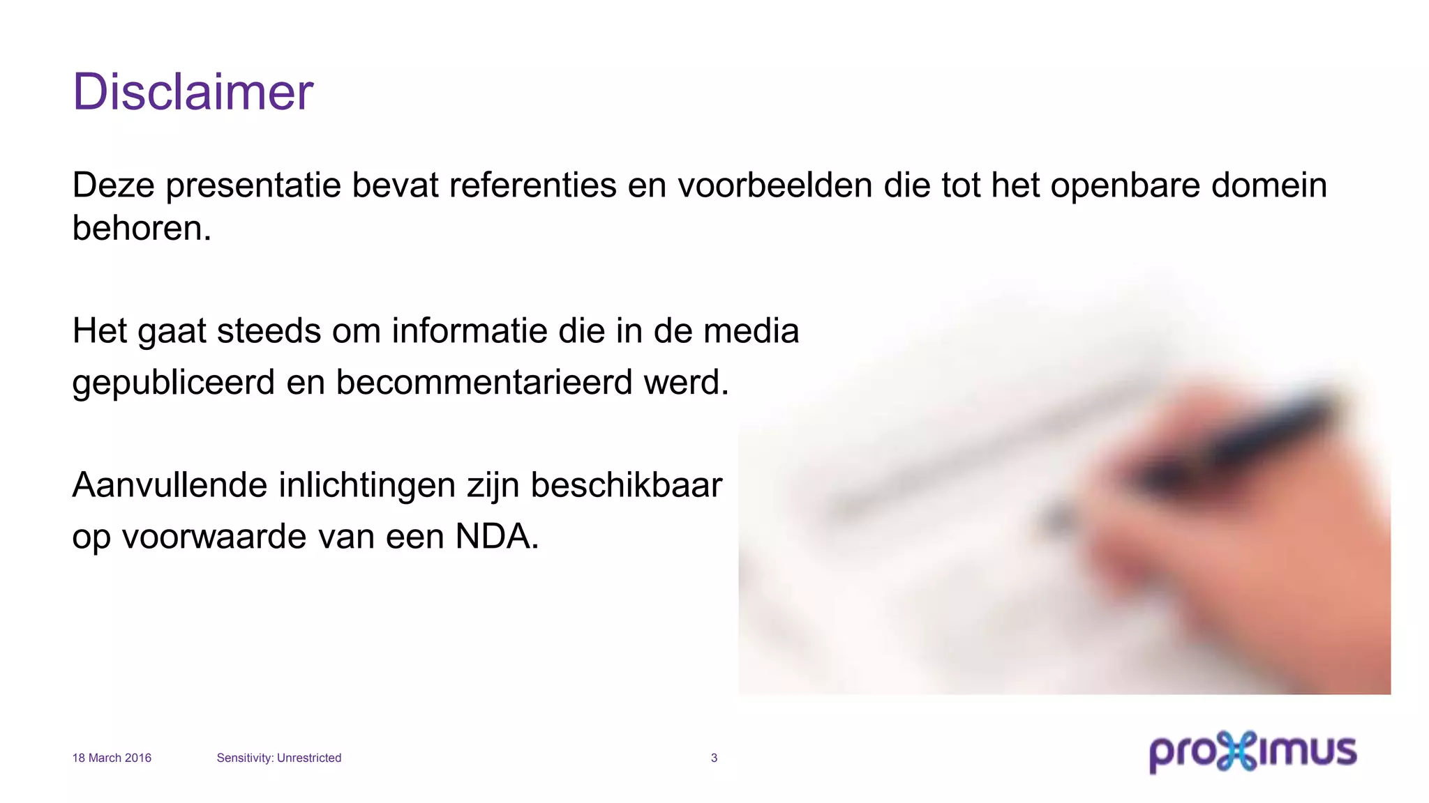 Disclaimer
Deze presentatie bevat referenties en voorbeelden die tot het openbare domein
behoren.
Het gaat steeds om informatie die in de media
gepubliceerd en becommentarieerd werd.
Aanvullende inlichtingen zijn beschikbaar
op voorwaarde van een NDA.
18 March 2016 Sensitivity: Unrestricted 3
 