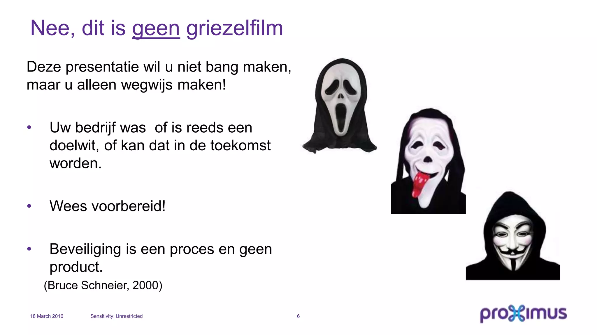 Nee, dit is geen griezelfilm
Deze presentatie wil u niet bang maken,
maar u alleen wegwijs maken!
• Uw bedrijf was of is reeds een
doelwit, of kan dat in de toekomst
worden.
• Wees voorbereid!
• Beveiliging is een proces en geen
product.
(Bruce Schneier, 2000)
18 March 2016 Sensitivity: Unrestricted 6
 