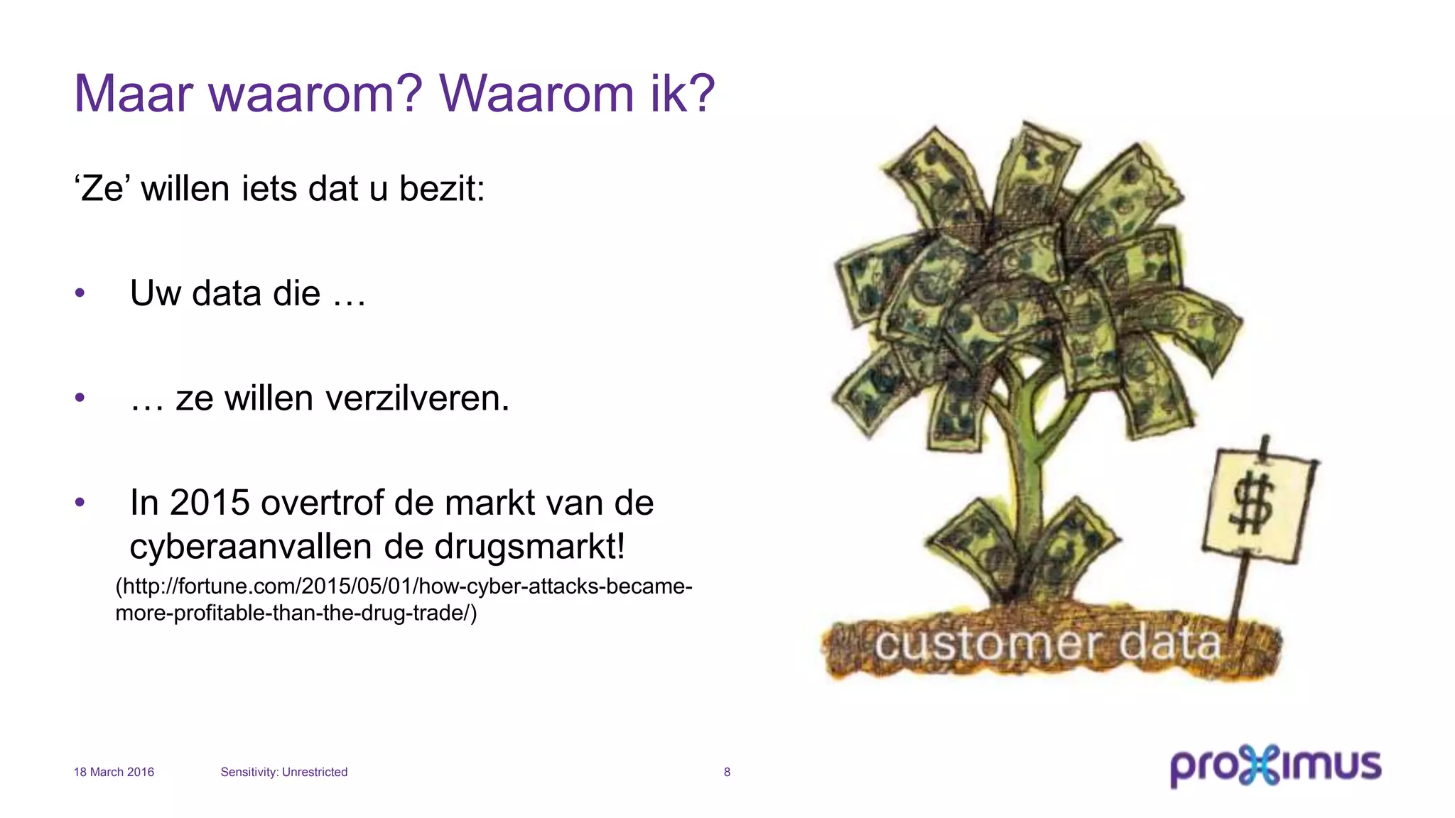 Maar waarom? Waarom ik?
‘Ze’ willen iets dat u bezit:
• Uw data die …
• … ze willen verzilveren.
• In 2015 overtrof de markt van de
cyberaanvallen de drugsmarkt!
(http://fortune.com/2015/05/01/how-cyber-attacks-became-
more-profitable-than-the-drug-trade/)
18 March 2016 Sensitivity: Unrestricted 8
 