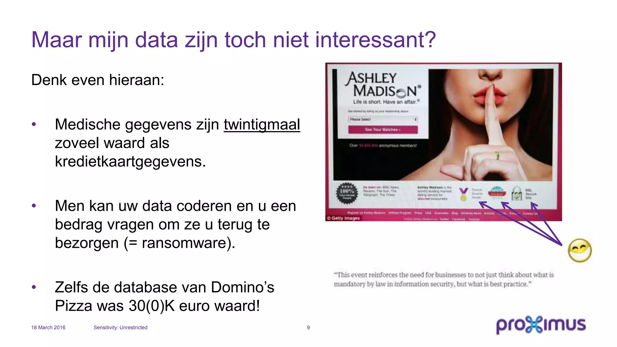 Maar mijn data zijn toch niet interessant?
Denk even hieraan:
• Medische gegevens zijn twintigmaal
zoveel waard als
kredietkaartgegevens.
• Men kan uw data coderen en u een
bedrag vragen om ze u terug te
bezorgen (= ransomware).
• Zelfs de database van Domino’s
Pizza was 30(0)K euro waard!
18 March 2016 Sensitivity: Unrestricted 9
 