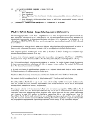 Rev. 4/11
(H) BUNKERING OF FUEL OR BULK LUBRICATING OIL
26. Bunkering:
.1 Place of bunkering.
.2 Time of bunkering.
.3 Type and quantity of fuel oil and identity of tank(s) (state quantity added, in tonnes and total content of
tank(s)).
.4 Type and quantity of lubricating oil and identity of tank(s) (state quantity added, in tonnes and total
content of tank(s)).
(I) ADDITIONAL OPERATIONAL PROCEDURES AND GENERAL REMARKS
Oil Record Book, Part II - Cargo/ballast operations (Oil Tankers)
The following pages of this section show a comprehensive list of items of cargo and ballast operations which are,
when appropriate, to be recorded in the Oil Record Book Part II in accordance with regulation 36 of Annex I of the
International Convention for the Prevention of Pollution from Ships, 1973, as modified by the Protocol of 1978
relating thereto (MARPOL 73/78). The items have been grouped into operational section, each of which is denoted
by a code letter.
When making entries in the Oil Record Book Part II, the date, operational code and item number shall be inserted in
the appropriate columns and the required particulars shall be recorded chronologically in the blank spaces.
Each completed operation shall be signed for and dated by the officer or officers in charge. Each completed page
shall be countersigned by the master of the ship.
In respect of the oil tankers engaged in specific trades in accordance with regulation 2.5 of Annex I of MARPOL
73/78, appropriate entry in the Oil Record Book Part II shall be endorsed by the competent port State authority.*
The Oil Record Book Part II contains many references to oil quantity. The limited accuracy of tank Measurement
devices, temperature variations and clingage will affect the accuracy of these readings. The entries in the Oil Record
Book Part II should be considered accordingly.
In the event of accidental or other exceptional discharge of oil a statement shall be made in the Oil Record Book Part
II of the circumstances of, and the reasons for, the discharge.
Any failure of the oil discharge monitoring and control system shall be noted in the Oil Record Book Part II.
The entries in the Oil Record Book Part II, for ships holding an IOPP Certificate, shall be in English.
The Oil Record Book Part II shall be kept in such a place as to be readily available for inspection at all reasonable
times and, except in the case of unmanned Ships under tow, shall be kept on board the Ship. It shall be preserved for
a period of three years after the last entry has been made.
The competent authority of the Government of a Party to the Convention may inspect the Oil Record Book Part II
on board any Ship to which this Annex applies while the Ship is in its port or offshore terminals and may make a
copy of any entry in that book and may require the master of the Ship to certify that the copy is a true copy of such
entry. Any copy so made which has been certified by the master of the Ship as a true copy of an entry in the Oil
Record Book Part II shall be made admissible in any juridical proceedings as evidence of the facts stated in the
entry. The inspection of an Oil Record Book Part II and taking of a certified copy by the competent authority under
this paragraph shall be performed as expeditiously as possible without causing the ship to be unduly delayed.
*
This sentence should only be inserted for the Oil Record Book of a tanker engaged in a specific trade.
 