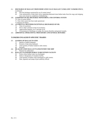 Rev. 4/11
(L) DISCHARGE OF BALLAST FROM DEDICATED CLEAN BALLAST TANKS (CBT TANKERS ONLY)
(continued)
68. Was the discharge monitored by an oil content meter?
69. Time and position of ship when valves separating dedicated clean ballast tanks from the cargo and stripping
lines were closed on completion of deballasting.
(M) CONDITION OF OIL DISCHARGE MONITORING AND CONTROL SYSTEM
70. Time of system failure.
71. Time when system has been made operational.
72. Reasons for failure.
(N) ACCIDENTAL OR OTHER EXCEPTIONAL DISCHARGES OF OIL
73. Time of occurrence.
74. Port or ship’s position at time of occurrence.
75. Approximate quantity, in m3
and type of oil.
76. Circumstances of discharge or escape, the reasons therefore and general remarks.
(O) ADDITIONAL OPERATIONAL PROCEDURES AND GENERAL REMARKS
TANKERS ENGAGED IN SPECIFIC TRADES
(P) LOADING OF BALLAST WATER
77. Identity of tank(s) ballasted.
78. Position of ship when ballasted.
79. Total quantity of ballast loaded in cubic metres.
80. Remarks.
(Q) RE-ALLOCATION BALLAST WATER WITHIN THE SHIP
81. Reasons for reallocation.
(R) BALLAST WATER DISCHARGE TO RECEPTION FACILITY
82. Port(s) where ballast water was discharged.
83. Name or designation of reception facility.
84. Total quantity of ballast water discharged in cubic metres.
85. Date, signature and stamp of port authority official.
 