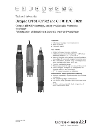 TI191C/07/en/07.08
71078186
Technical Information
Orbipac CPF81/CPF82 and CPF81D/CPF82D
Compact pH/ORP electrodes, analog or with digital Memosens
technology
For installation or immersion in industrial water and wastewater
Application
• Industrial and municipal wastewater treatment
• Water conditioning
• Condensate cleaning
Your benefits
• Suitable for flow and immersion installation
• Suitable for measurement within pH range 0 to 14 pH and
temperature range 0 to 110 °C (32 to 230 °F)
• Analog pH electrodes with or without integrated temperature
sensor, digital pH sensors with integrated temperature sensor
• With patented KNO3 electrolyte bridge for better protection
against electrode poisons like S2- or CN- ions
• Protection guard against damage
• Flat membrane suitable for high flow rates and fibrous media
• Optional integrated preamplifier for low-impedance and
noise-free measuring value transmission
• NPT ¾" threaded connection, top and bottom
Further benefits offered by Memosens technology
• Maximum process safety through contactless inductive signal
transmission
• Data safety through digital data transmission
• Easy handling thanks to storage of sensor-specific data in the
sensor
• Predictive maintenance possible thanks to registration of
sensor load data in the sensor
 