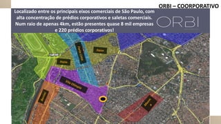 ORBI – COORPORATIVO
Localizado entre os principais eixos comerciais de São Paulo, com
alta concentração de prédios corporativos e saletas comerciais.
Num raio de apenas 4km, estão presentes quase 8 mil empresas
e 220 prédios corporativos!
 