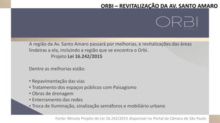 A região da Av. Santo Amaro passará por melhorias, e revitalizações das áreas
lindeiras a ela, incluindo a região que se encontra o Orbi.
Projeto Lei 16.242/2015
Dentre as melhorias estão:
• Repavimentação das vias
• Tratamento dos espaços públicos com Paisagismo
• Obras de drenagem
• Enterramento das redes
• Troca de Iluminação, sinalização semáforos e mobiliário urbano
Fonte: Minuta Projeto de Lei 16.242/2015 disponível no Portal da Câmara de São Paulo
ORBI – REVITALIZAÇÃO DA AV. SANTO AMARO
 
