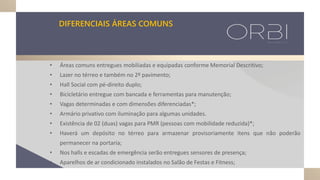 DIFERENCIAIS ÁREAS COMUNS
• Áreas comuns entregues mobiliadas e equipadas conforme Memorial Descritivo;
• Lazer no térreo e também no 2º pavimento;
• Hall Social com pé-direito duplo;
• Bicicletário entregue com bancada e ferramentas para manutenção;
• Vagas determinadas e com dimensões diferenciadas*;
• Armário privativo com iluminação para algumas unidades.
• Existência de 02 (duas) vagas para PMR (pessoas com mobilidade reduzida)*;
• Haverá um depósito no térreo para armazenar provisoriamente itens que não poderão
permanecer na portaria;
• Nos halls e escadas de emergência serão entregues sensores de presença;
• Aparelhos de ar condicionado instalados no Salão de Festas e Fitness;
 