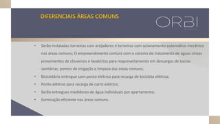 • Serão instaladas torneiras com arejadores e torneiras com acionamento automático mecânico
nas áreas comuns; O empreendimento contará com o sistema de tratamento de águas cinzas
provenientes de chuveiros e lavatórios para reaproveitamento em descargas de bacias
sanitárias, pontos de irrigação e limpeza das áreas comuns;
• Bicicletário entregue com ponto elétrico para recarga de bicicleta elétrica;
• Ponto elétrico para recarga de carro elétrico;
• Serão entregues medidores de água individuais por apartamento;
• Iluminação eficiente nas áreas comuns.
DIFERENCIAIS ÁREAS COMUNS
 