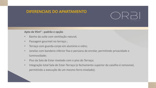 DIFERENCIAIS DO APARTAMENTO
Apto de 95m² - padrão e opção
• Banho da suíte com ventilação natural;
• Passagem gourmet no terraço ;
• Terraço com guarda-corpo em alumínio e vidro;
• Janelas com bandeira inferior fixa e persiana de enrolar, permitindo privacidade e
luminosidade;
• Piso da Sala de Estar nivelado com o piso do Terraço;
• Integração total Sala de Estar-Terraço (o fechamento superior do caixilho é removível,
permitindo a execução de um mesmo forro nivelado);
 