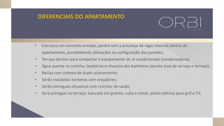 DIFERENCIAIS DO APARTAMENTO
• Estrutura em concreto armado, porém sem a presença de vigas internas dentro do
apartamento, possibilitando alterações na configuração das paredes;
• Terraço técnico para comportar o equipamento de ar condicionado (condensadora);
• Água quente na cozinha, lavatórios e chuveiro dos banheiros (exceto área de serviço e terraço);
• Bacias com sistema de duplo acionamento;
• Serão instaladas torneiras com arejadores;
• Serão entregues chuveiros com restritor de vazão;
• Será entregue no terraço: bancada em granito, cuba e metal, ponto elétrico para grill e TV;
 
